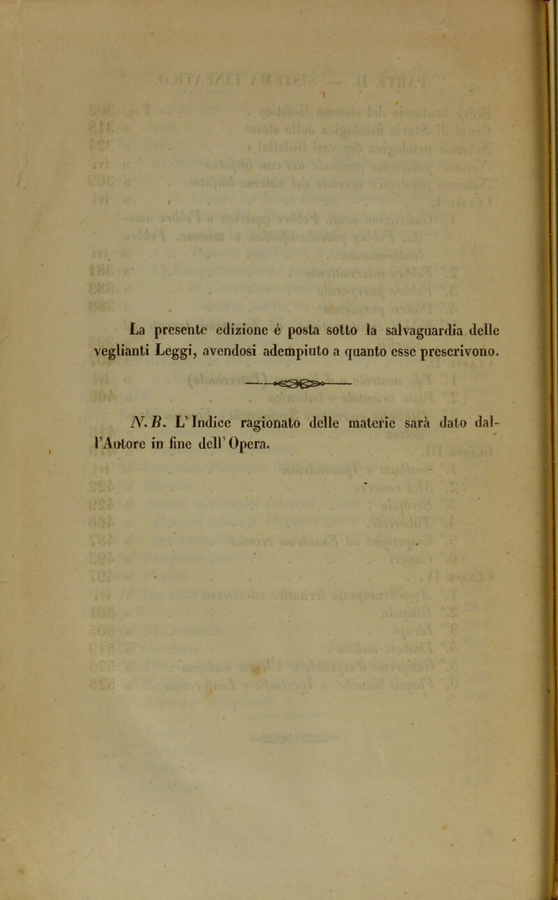 La presente edizione è posta sotto la salvaguardia delle veglianti Leggi, avendosi adempiuto a quanto esse prescrivono. K N. B. L’Indice ragionato delle materie sarà dato dal- TAntore in fine dell’Opera.