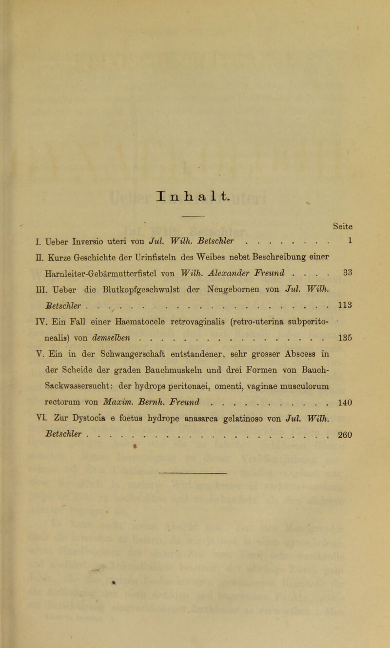 Inhalt. x Seite I. Ueber Inversio uteri von Jul. Willi. Betschler 1 n. Kurze Geschichte der Urinfisteln des Weibes nebst Beschreibung einer Harnleiter-Gebärmutterfistel von Wilh. Alexander Freund .... 33 III. Ueber die Blutkopfgeschwulst der Neugebomen von Jul. Wilh. Betschler 113 / IV. Ein Fall einer Haematocele retrovaginalis (retro-uterina subperito- nealis) von demselben 135 V. Ein in der Schwangerschaft entstandener, sehr grosser Abscess in der Scheide der graden Bauchmuskeln und drei Formen von Bauch- Sackwassersucht: der hydrops peritonaei, omenti, vaginae musculorum rectorum von Maxim. Beruh. Freund 140 VI. Zur Dystocia e foetus hydrope anasarca gelatinoso von Jul. Wilh. Betschler 260 * *