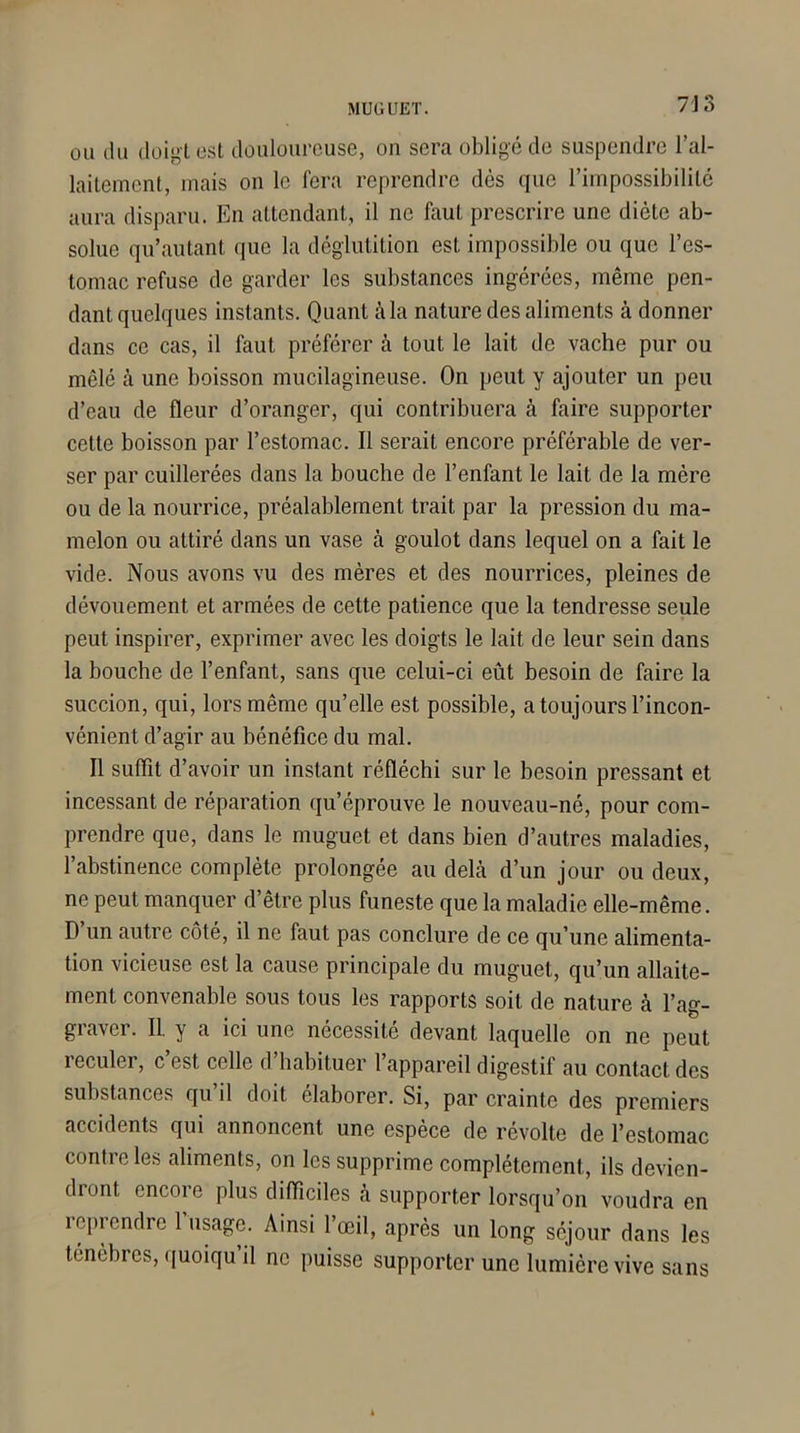 7 J L> ou du doigt est douloureuse, on sera obligé de suspendre l’al- laitement, mais on le fera reprendre dès que l’impossibilité aura disparu. En attendant, il ne faut prescrire une diète ab- solue qu’autant que la déglutition est impossible ou que l’es- tomac refuse de garder les substances ingérées, même pen- dant quelques instants. Quant à la nature des aliments à donner dans ce cas, il faut préférer à tout le lait de vache pur ou mêlé à une boisson mucilagineuse. On peut y ajouter un peu d’eau de fleur d’oranger, qui contribuera à faire supporter cette boisson par l’estomac. Il serait encore préférable de ver- ser par cuillerées dans la bouche de l’enfant le lait de la mère ou de la nourrice, préalablement trait par la pression du ma- melon ou attiré dans un vase à goulot dans lequel on a fait le vide. Nous avons vu des mères et des nourrices, pleines de dévouement et armées de cette patience que la tendresse seule peut inspirer, exprimer avec les doigts le lait de leur sein dans la bouche de l’enfant, sans que celui-ci eût besoin de faire la succion, qui, lors même qu’elle est possible, a toujours l’incon- vénient d’agir au bénéfice du mal. Il suffit d’avoir un instant réfléchi sur le besoin pressant et incessant de réparation qu’éprouve le nouveau-né, pour com- prendre que, dans le muguet et dans bien d’autres maladies, l’abstinence complète prolongée au delà d’un jour ou deux, ne peut manquer d’être plus funeste que la maladie elle-même. D un autre côté, il ne faut pas conclure de ce qu’une alimenta- tion vicieuse est la cause principale du muguet, qu’un allaite- ment convenable sous tous les rapports soit de nature à l’ag- graver. II. y a ici une nécessité devant laquelle on ne peut reculer, c est celle d habituer l’appareil digestif au contact des substances qu il doit élaborer. Si, par crainte des premiers accidents qui annoncent une espèce de révolte de l’estomac contre les aliments, on les supprime complètement., ils devien- dront encore plus difficiles à supporter lorsqu’on voudra en reprendre l’usage. Ainsi l’œil, après un long séjour dans les ténèbres, quoiqu’il ne puisse supporter une lumière vive sans