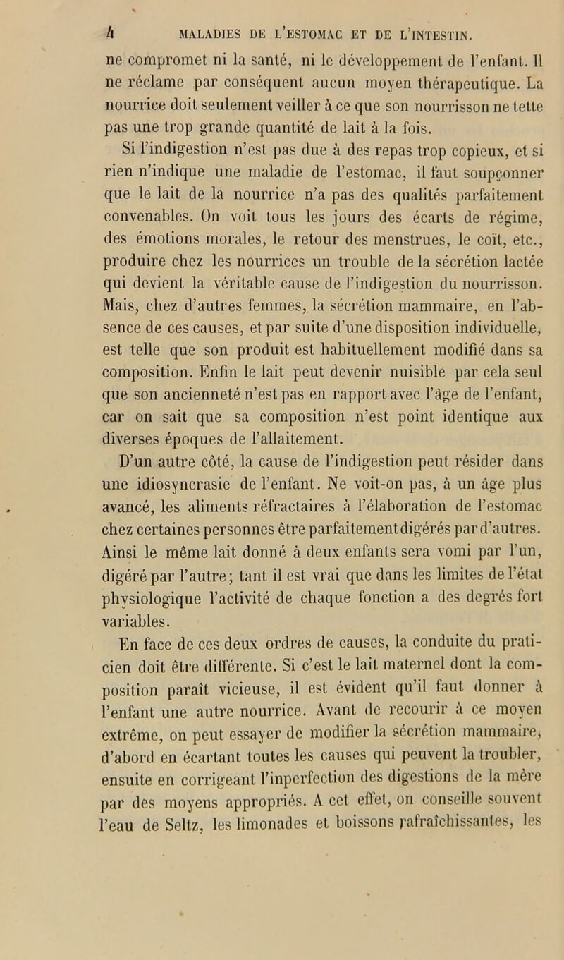 ne compromet ni la santé, ni le développement de l’enfant. Il ne réclame par conséquent aucun moyen thérapeutique. La nourrice doit seulement veiller à ce que son nourrisson ne tette pas une trop grande quantité de lait à la fois. Si l’indigestion n’est pas due à des repas trop copieux, et si rien n’indique une maladie de l’estomac, il faut soupçonner que le lait de la nourrice n’a pas des qualités parfaitement convenables. On voit tous les jours des écarts de régime, des émotions morales, le retour des menstrues, le coït, etc., produire chez les nourrices un trouble de la sécrétion lactée qui devient la véritable cause de l’indigestion du nourrisson. Mais, chez d’autres femmes, la sécrétion mammaire, en l’ab- sence de ces causes, et par suite d’une disposition individuelle, est telle que son produit est habituellement modifié dans sa composition. Enfin le lait peut devenir nuisible par cela seul que son ancienneté n’est pas en rapport avec l’àge de l’enfant, car on sait que sa composition n’est point identique aux diverses époques de l’allaitement. D’un autre côté, la cause de l’indigestion peut résider dans une idiosyncrasie de l’enfant. Ne voit-on pas, à un âge plus avancé, les aliments réfractaires à l’élaboration de l’estomac chez certaines personnes être parfaitement digérés par d’autres. Ainsi le même lait donné à deux enfants sera vomi par l’un, digéré par l’autre; tant il est vrai que dans les limites de l’état physiologique l’activité de chaque fonction a des degrés fort variables. En face de ces deux ordres de causes, la conduite du prati- cien doit être différente. Si c’est le lait maternel dont la com- position paraît vicieuse, il est évident qu’il iaut donner à l’enfant une autre nourrice. Avant de recourir à ce moyen extrême, on peut essayer de modifier la sécrétion mammaire, d’abord en écartant toutes les causes qui peuvent la troubler, ensuite en corrigeant l’inperfection des digestions de la mère par des moyens appropriés. A cet eflet, on conseille souvent l’eau de Sellz, les limonades et boissons rafraîchissantes, les