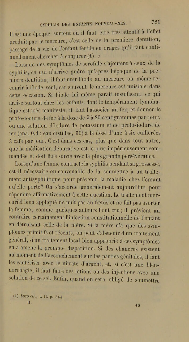 11 esl une époque surtout où il faut être très attentil a 1 eflet produit par le mercure, c’est celle de la première dentition, passage de la vie de l’enfant fertile en orages qu’il faut conti- nuellement chercher à conjurer (1). » Lorsque des symptômes de scrofule s’ajoutent à ceux de la syphilis, ce qui n’arrive guère qu’après l’époque de la pre- mière dentition, il faut unir l’iode au mercure ou même re- courir à l’iode seul, car souvent le mercure est nuisible dans cette occasion. Si l’iode lui-même paraît insuffisant, ce qui arrive surtout chez les enfants dont le tempérament lympha- tique est très manifeste, il faut l’associer au fer, et donner le proto-iodure de fer cà la dose de 5 à 20 centigrammes par jour, ou une solution d’iodure de potassium et de proto-iodure de fer (ana, 0,1 ; eau distillée, 30) à la dose d’une à six cuillerées à café par jour. C’est dans ces cas, plus que dans tout autre, que la médication dépurative est le plus impérieusement com- mandée et doit être suivie avec la plus grande persévérance. Lorsqu’une femme contracte la syphilis pendant sa grossesse, est-il nécessaire ou convenable de la soumettre à un traite- ment antisyphilitique pour prévenir la maladie chez l’enfant quelle porte? On s’accorde généralement aujourd’hui pour répondre affirmativement à cette question. Le traitement mer- curiel bien appliqué ne nuit pas au fœtus et ne fait pas avorter la femme, comme quelques auteurs l’ont cru; il prévient au contraire certainement l’infection constitutionnelle de l’enfant en détruisant celle de la mère. Si la mère n’a que des sym- ptômes primitifs et récents, on peut s’abstenir d’un traitement général, si un traitement local bien approprié à ces symptômes en a amené la prompte disparition. Si des chancres existent au moment de l’accouchement sur les parties génitales, il faut les cautériser avec le nitrate d’argent, et, si c’est une blen- norrhagie, il faut faire des lotions ou des injections avec une solution de ce sel. Enfin, quand on sera obligé de soumettre (I) Loco cil., I. Il, p. su. il. 4G