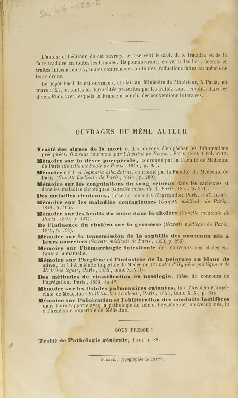 L’auteur et l’éditeur de cet ouvrage se réservent le droit de le traduire ou de le faire traduire en toutes les langues, ils poursuivront, en vertu des lois, décrets et traités internationaux, toutes contrefaçons ou toutes traductions laites au mépris de leurs droits. Le dépôt légal de cet ouvrage a été fait au Ministère de l’Intérieur, à Paris, en mars 1855, et toutes les formalités prescrites par les traités sont remplies dans les divers États avec lesquels la France a conclu des conventions littéraires. OUVRAGES DU MÊME AUTEUR. Traité «les signes «le la mort et des moyens d’empêcher les inhumations précipitées. Ouvrage couronné par l'Institut de France. Paris, 1819, 1 vol.in-12. Mémoire sur la lièvre puerpérale, couronné par la Faculté de Médecine de Paris (Gazette médicale de Paris, 1844 , p. 85). Mémoire sur la phlegmasia alba dolens, couronné par la Faculté de Médecine de Paris {Gazette médicale de Paris , 1844 , p. 289). Mémoire sur les coagulations «lu sang veineux dans les cachexies et dans les maladies chroniques (Gazette médicale de Paris, 1845, p. 241). Mes maladies virulentes, thèse de concours d’agrégation. Paris, 1847, in-4°. Mémoire sur les maladies contagieuses (Gazette médicale de Paris, 1848, p. 405). Mémoire sur les bruits «lu cœur dans le choléra (Gazette medicale de Paris , 1849, p. 437). Me l’influence «lu clioléra sur la grossesse (Gazette médicale de Paris, 1849, p. 794). Mémoire sur la transmission «le la syphilis «les nouveaux nés à leurs nourrices (Gazette médicale de Paris, 1850, p. 29G). Mémoire sur l’hémorrhagie intestinale des nouveaux nés et des en¬ fants à la mamelle. Mémoire sur l’hygiène et l’industrie «le la peinture au hlanc «le zinc, lu à l’Académie impériale de Médecine {Annales d'Hygiène publique et de Médecine légale, Paris, 1852, tomeXLYIl). Des méthodes «1e classification en nosologie, thèse de concours de l’agrégation. Paris, 1853 , in-4°. Mémoire sur les fistules pulmonaires cutanées, lu à l’Académie impé¬ riale de Médecine (Bulletin de l’Académie, Paris , 1853, tome XIX , p. G4). Mémoire snr l’ulcération et l’oblitération «les conduits lactifèrcs dans leurs rapports avec la pathologie du sein et l’hygiène des nouveaux nés, lu à l’Académie impériale de Médecine. SOUS PRESSE : Traité «le Pathologie générale, 1 vol. in-8°. CoitBEiL, typographie de Chétè.