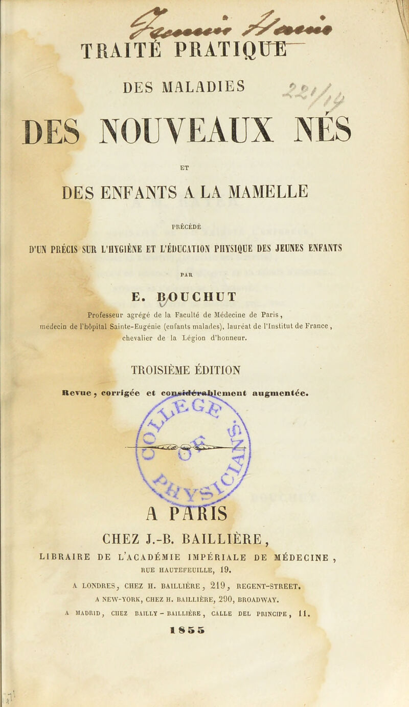 DES MALADIES '> / N ,v W/ / Ù DES NOUVEAUX NÉS ET DES ENFANTS A LA MAMELLE PRÉCÉDÉ D’UN PRÉCIS SUR L’HYGIÈNE ET L’ÉDUCATION PHYSIQUE DES JEUNES ENFANTS PAR E. BOUCIIUT v/ Professeur agrégé de la Faculté de Médecine de Paris, médecin de l'hôpital Sainte-Eugénie (enfants malades), lauréat de l’Institut de France , chevalier de la Légion d’honneur. TROISIÈME ÉDITION CHEZ J.-B. BAILLIÈRE, LIBRAIRE DE L’ACADÉMIE IMPÉRIALE DE MÉDECINE , RUE HAUTEFEUILLE, 19. A LONDRES, CHEZ H. BAILLIÈRE, 219, REGENT-STREET. A NEW-YORK, CHEZ H. BAILLIÈRE, 290, BROADWAY. A MADRID, CHEZ BAILLY - BAILLIÈRE , CALLE DEL PRINCIPE , 11. 1855