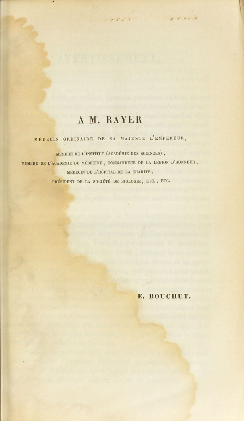 A M. RAYER MÉDECIN ORDINAIRE DE SA MAJESTÉ l/EMPEREUR, MEMBRE DE L’iNSTITUT (ACADÉMIE DES SCIENCES) , MEMBRE DE L’ACADÉMIE DE MÉDECINE , COMMANDEUR DE LA LÉGION D’HONNEUR , MÉDECIN DE L’HÔPITAL DE LA CHARITÉ , PRÉSIDENT DE LA SOCIÉTÉ DE BIOLOGIE , ETC. , ETC. G. BOUCHGT
