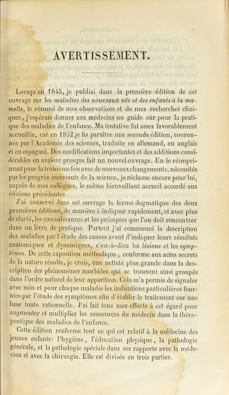 AVERTISSEMENT. Lorsqu’en 1845, je publiai dans la première édition de cet ouvrage sur les maladies des nouveaux nés et des enfants à la ma¬ mellej le résumé de mes observations et de mes recherches clini¬ ques, j’espérais donner aux médecins un guide sûr pour la prati¬ que des maladies de l’enfance. Ma tentative fut assez favorablement accueillie, car en 1852 je fis paraître une seconde édition, couron¬ née par l’Académie des sciences, traduite en allemand, en anglais et en espagnol. Des modifications importantes et des additions consi¬ dérables en avaient presque fait un nouvel ouvrage. En le réimpri¬ mant pour la troisième fois avec de nouveaux changements, nécessités parles progrès incessants de la science, je réclame encore pour lui, auprès de mes collègues, le même bienveillant accueil accordé aux éditions précédentes. J’ai conservé dans cet ouvrage la forme dogmatique des deux premières éditions, de manière à indiquer rapidement, et avec plus de clarté, les connaissances et les préceptes que l’on doit rencontrer dans un livre de pratique. Partout j’ai commencé la description des maladies par l’étude des causes avant d’indiquer leurs résultats anatomiques et dynamiques, c’est-à-dire les lésions et les sijmp- tômes. De cette exposition méthodique, conforme aux actes secrets de la nature résulte, je crois, une netteté plus grande dans la des¬ cription des phénomènes morbides qui se trouvent ainsi groupés dans l’ordre naturel de leur apparition. Cela m’a permis de signaler avec soin et pour chaque maladie les indications particulières four¬ nies par l’étude des symptômes afin d’établir le traitement sur une base toute rationnelle. J’ai fait tous mes efforts à cet égard pour augmenter et multiplier les ressources du médecin dans la théra¬ peutique des maladies de l’enfance. Cette édition renferme tout ce qui est relatif à la médecine des jeunes enfants: l’hygiène, l’éducation physique, la pathologie générale, et la pathologie spéciale dans ses rapports avec la méde¬ cine et avec la chirurgie. Elle est divisée en trois parties.