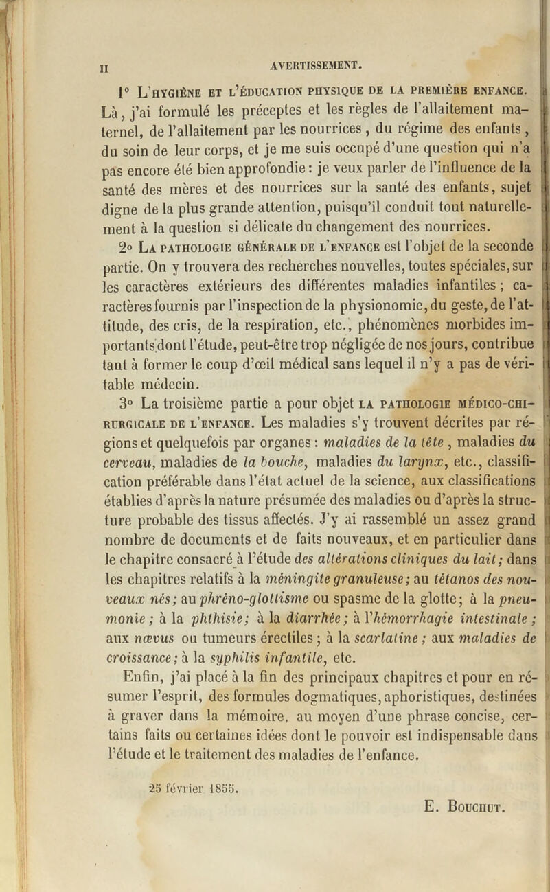 II 1° L’hygiène et l’éducation physique de la première enfance. | Là, j’ai formulé les préceptes et les règles de l’allaitement ma- | ternel, de l’allaitement par les nourrices, du régime des enfants , du soin de leur corps, et je me suis occupé d’une question qui n’a j pas encore été bien approfondie : je veux parler de l’influence de la i santé des mères et des nourrices sur la santé des enfants, sujet : digne de la plus grande attention, puisqu’il conduit tout naturelle- | ment à la question si délicate du changement des nourrices. 2° La pathologie générale de l’enfance est l’objet de la seconde i partie. On y trouvera des recherches nouvelles, toutes spéciales, sur | les caractères extérieurs des différentes maladies infantiles ; ca¬ ractères fournis par l’inspection de la physionomie, du geste, de l’at- h tilude, des cris, de la respiration, etc. , phénomènes morbides im- portants^dont l’étude, peut-être trop négligée de nos jours, contribue i tant à former le coup d’œil médical sans lequel il n’y a pas de véri- i table médecin. 3° La troisième partie a pour objet la pathologie médico-chi¬ rurgicale de l’enfance. Les maladies s’y trouvent décrites par ré¬ gions et quelquefois par organes : maladies de la tête , maladies du cerveau, maladies de la bouche, maladies du larynx, etc., classifi- I cation préférable dans l’état actuel de la science, aux classifications établies d’après la nature présumée des maladies ou d’après la struc- > ture probable des tissus affectés. J’y ai rassemblé un assez grand '■ nombre de documents et de faits nouveaux, et en particulier dans B le chapitre consacré à l’étude des alléralions cliniques du lait; dans i les chapitres relatifs à la méningite granuleuse; au tétanos des non- \ veaux nés; au phréno-glotlisme ou spasme de la glotte; à la pneu- ; monie ; à la phthisie; à la diarrhée; à Vhémorrhagie intestinale ; aux nœvus ou tumeurs érectiles ; à la scarlatine ; aux maladies de ' croissance; à la syphilis infantile, etc. Enfin, j’ai placé à la fin des principaux chapitres et pour en ré¬ sumer l’esprit, des formules dogmatiques, aphoristiques, destinées 5 à graver dans la mémoire, au moyen d’une phrase concise, cer¬ tains faits ou certaines idées dont le pouvoir est indispensable dans l’étude et le traitement des maladies de l’enfance. 25 février 1855. E. Bouchut.