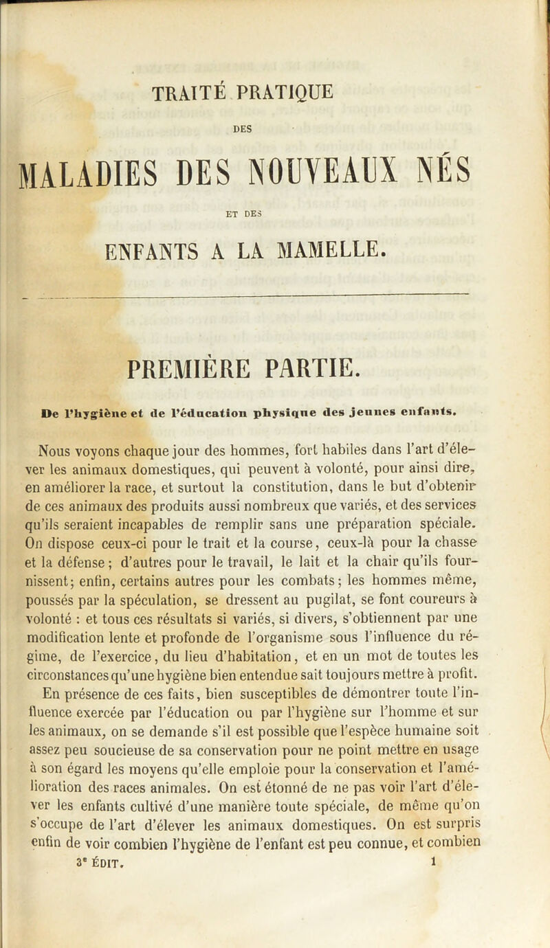 DES MALADIES DES NOUVEAUX NÉS ET DES ENFANTS A LA MAMELLE. PREMIÈRE PARTIE. De l’hygiène et de l’éducation physiqne des jeunes enfants. Nous voyons chaque jour des hommes, fort habiles dans l’art d’éle¬ ver les animaux domestiques, qui peuvent à volonté, pour ainsi dire., en améliorer la race, et surtout la constitution, dans le but d’obtenir de ces animaux des produits aussi nombreux que variés, et des services qu’ils seraient incapables de remplir sans une préparation spéciale. On dispose ceux-ci pour le trait et la course, ceux-là pour la chasse et la défense ; d’autres pour le travail, le lait et la chair qu’ils four¬ nissent; enfin, certains autres pour les combats; les hommes même, poussés par la spéculation, se dressent au pugilat, se font coureurs à volonté : et tous ces résultats si variés, si divers, s’obtiennent par une modification lente et profonde de l’organisme sous l’influence du ré¬ gime, de l’exercice, du lieu d’habitation, et en un mot de toutes les circonstances qu’une hygiène bien entendue sait toujours mettre à profit. En présence de ces faits, bien susceptibles de démontrer toute l’in- lluence exercée par l’éducation ou par l’hygiène sur l’homme et sur les animaux, on se demande s’il est possible que l’espèce humaine soit assez peu soucieuse de sa conservation pour ne point mettre en usage à son égard les moyens qu’elle emploie pour la conservation et l’amé¬ lioration des races animales. On est étonné de ne pas voir l’art d’éle¬ ver les enfants cultivé d’une manière toute spéciale, de même qu’on s’occupe de l’art d’élever les animaux domestiques. On est surpris enfin de voir combien l’hygiène de l’enfant est peu connue, et combien