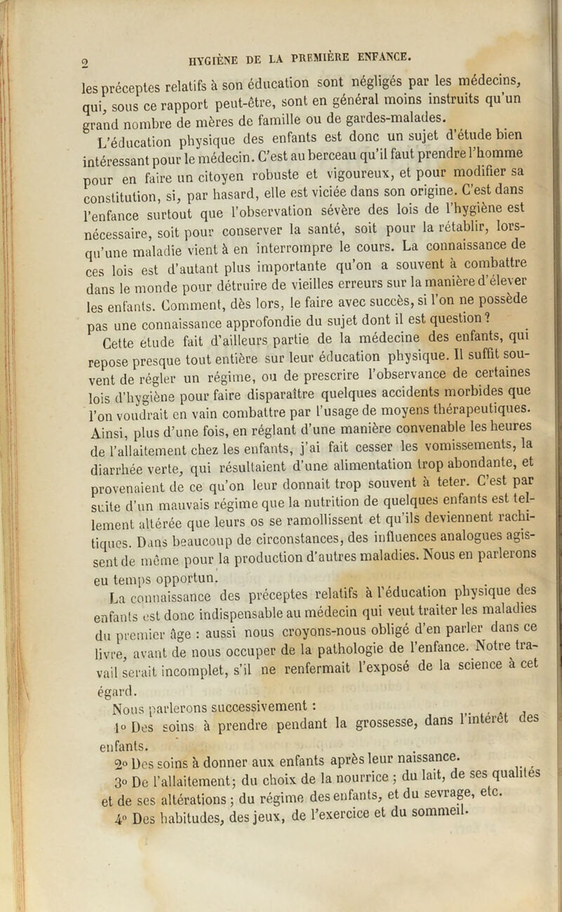 les préceptes relatifs à son éducation sont négligés par les médecins, qui, sous ce rapport peut-être, sont en général moins instruits qu’un grand nombre de mères de tamille ou de gaides-malades. L’éducation physique des enfants est donc un sujet d étude bien intéressant pour le médecin. C'est au berceau qu’il faut prendre l’homme pour en faire un citoyen robuste et vigoureux, et pour modifier sa constitution, si, par hasard, elle est viciée dans son origine. C’est dans l’enfance surtout que l’observation sévère des lois de l’hygiène est nécessaire, soit pour conserver la santé, soit pour la rétablir, lors¬ qu’une maladie vient à en interrompre le cours. La connaissance de ces lois est d’autant plus importante qu’on a souvent à combattre dans le monde pour détruire de vieilles erreurs sur la manière d’élever les enfants. Comment, dès lors, le faire avec succès, si l’on ne possède pas une connaissance approfondie du sujet dont il est question? Cette etude fait d’ailleurs partie de la médecine des enfants, qui repose presque tout entière sur leur éducation physique. Il suffit sou¬ vent de régler un régime, ou de prescrire l’observance de certaines lois d’hygiène pour faire disparaître quelques accidents morbides que l’on voudrait en vain combattre par l’usage de moyens thérapeutiques. Ainsi, plus d’une fois, en réglant d’une manière convenable les heures de l’allaitement chez les enfants, j’ai fait cesser les vomissements, la diarrhée verte, qui résultaient d’une alimentation trop abondante, et provenaient de ce qu’on leur donnait trop souvent à teter. C’est par suite d’un mauvais régime que la nutrition de quelques enfants est tel¬ lement altérée que leurs os se ramollissent et qu ils deviennent rachi¬ tiques. Dans beaucoup de circonstances, des influences analogues agis¬ sent de même pour la production d’autres maladies. Nous en paileions eu temps opportun. La connaissance des préceptes relatifs à l’éducation physique des enfants est donc indispensable au médecin qui veut traiter les maladies du premier êge : aussi nous croyons-nous obligé d’en parler dans ce livre, avant de nous occuper de la pathologie de l’enfance. Notre tra¬ vail serait incomplet, s’il ne renfermait l’exposé de la science a cet égard. Nous parlerons successivement : jo Des soins à prendre pendant la grossesse, dans 1 interet clés enfants. 2° Des soins à donner aux enfants après leur naissance. 3° De l’allaitement; du choix de la nourrice ; du lait, de ses qualités et de ses altérations ; du régime des enfants, et du sevrage, etc. 4° Des habitudes, des jeux, de l’exercice et du sommei •