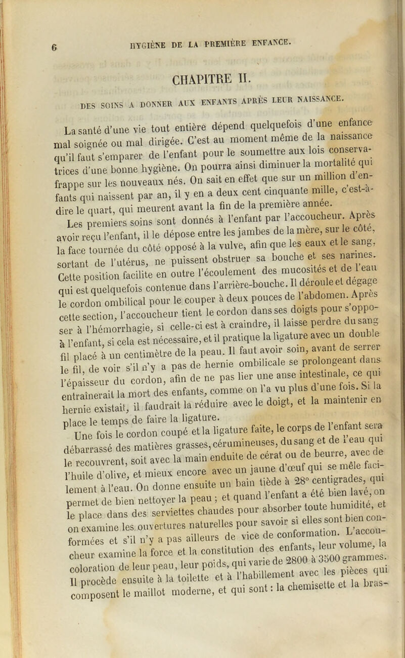 CHAPITRE II. MS SOINS A DONNER AUX ENFANTS APRÈS LEUR NAISSANCE. La santé d'une vie tout entière dépend quelquefois d'une enfance mal soignée ou mal dirigée. C'est au moment même de la naissance qu'il faut s’emparer de l'enfant pour le soumettre aux lois conserva¬ trices d'une bonne hjgiène. On pourra ainsi diminuer la mortalité qui frappe sur les nouveaux nés. On sait en effet que sur un m, lion d en¬ fants qui naissent par an, il 5 en a deux cent cinquante mille, cest-a- dire le quart, qui meuvent avant la fin de la première annee. Les premiers soins sont donnés à l'enfant par l’accoucheur Apres avoir reçu l’enfant, il le dépose entre les jambes de la mere, sur le cote, tournée du côte opposé à la vulve, afin que les eaux elle1 sang sortant de l'utérus, ne puissent obstruer sa bouche et ses nar nés. Cette position facilite en outre l'écoulement des mucosités et de 1 eau nui est quelquefois contenue dans l'arrière-bouche. Il déroi,leet dégage le cordon ombilical pour le couper à deux pouces de 1 abdomen. Apres cette section, l’accoucheur tient le cordon dans ses doigts poui s 01 p ser à 1 hémorrhagie, si celle-ci est à craindre, il laisse perdre du sang à l’enfant si cela est nécessaire, et il pratique la ligature avec un double h l é à un centimètre de la peau. 11 faut avoir soin, avant de serrer m ri voir s’il n’y a pas de hernie ombilicale se prolongeant dans l’épaisseur du cordon, afin de ne pas lier une anse intestinale, ce qui entraînerait la mort des enfants, comme on l’a vu plus d une fois. Si a hernie existait, il faudrait la réduire avec le doigt, et la maintenir en ni are le temps de faire la ligature. „ , Une fois le cordon coupé et la ligature faite, le corps de 1 enfant sera lement a 1 eau. On donne ensuite u f ... x ■ lavé on permet de bien nettoyer la peau ; et quand 1 enfant a le place dans des serviettes chaudes pour absorber touhum due t on examine les ouvertures naturelles pour savoir s, eUes sont bien co,^ “ la sst:wiFv'KSHssiw; composent le maillot moderne, et qui sont. la cfiemiseu