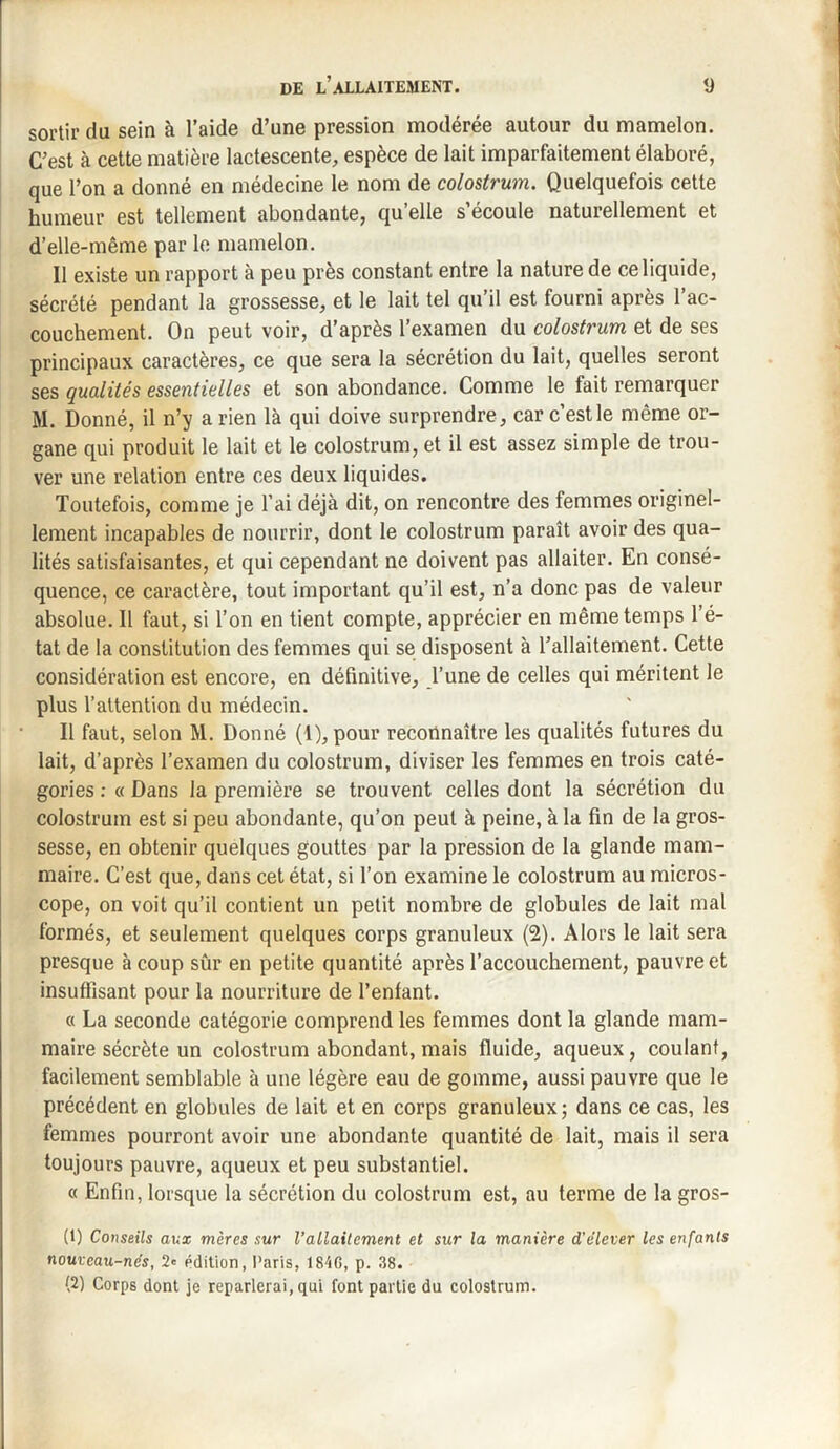 sortir du sein à l’aide d’une pression modérée autour du mamelon. C’est à cette matière lactescente, espèce de lait imparfaitement élaboré, que l’on a donné en médecine le nom de colostrum. Quelquefois cette humeur est tellement abondante, qu’elle s’écoule naturellement et d’elle-même par le mamelon. 11 existe un rapport à peu près constant entre la nature de ce liquide, sécrété pendant la grossesse, et le lait tel qu’il est fourni après l’ac¬ couchement. On peut voir, d’après l’examen du colostrum et de ses principaux caractères, ce que sera la sécrétion du lait, quelles seront ses qualités essentielles et son abondance. Comme le fait remarquer M. Donné, il n’y a rien là qui doive surprendre, car c’est le même or¬ gane qui produit le lait et le colostrum, et il est assez simple de trou¬ ver une relation entre ces deux liquides. Toutefois, comme je l’ai déjà dit, on rencontre des femmes originel¬ lement incapables de nourrir, dont le colostrum paraît avoir des qua¬ lités satisfaisantes, et qui cependant ne doivent pas allaiter. En consé¬ quence, ce caractère, tout important qu’il est, n’a donc pas de valeur absolue. Il faut, si l’on en tient compte, apprécier en même temps l’é¬ tat de la constitution des femmes qui se disposent à l’allaitement. Cette considération est encore, en définitive, l’une de celles qui méritent le plus l’attention du médecin. Il faut, selon M. Donné (1), pour reconnaître les qualités futures du lait, d’après l’examen du colostrum, diviser les femmes en trois caté¬ gories : « Dans la première se trouvent celles dont la sécrétion du colostrum est si peu abondante, qu’on peut à peine, à la fin de la gros¬ sesse, en obtenir quelques gouttes par la pression de la glande mam¬ maire. C’est que, dans cet état, si l’on examine le colostrum au micros¬ cope, on voit qu’il contient un petit nombre de globules de lait mal formés, et seulement quelques corps granuleux (2). Alors le lait sera presque à coup sûr en petite quantité après l’accouchement, pauvre et insuffisant pour la nourriture de l’enfant. « La seconde catégorie comprend les femmes dont la glande mam¬ maire sécrète un colostrum abondant, mais fluide, aqueux, coulant, facilement semblable à une légère eau de gomme, aussi pauvre que le précédent en globules de lait et en corps granuleux; dans ce cas, les femmes pourront avoir une abondante quantité de lait, mais il sera toujours pauvre, aqueux et peu substantiel. « Enfin, lorsque la sécrétion du colostrum est, au terme de la gros- (1) Conseils aux mères sur l’allaitement et sur la manière d’élever les enfants nouveau-nés, 2* édition, Paris, 184G, p. 38. (2) Corps dont je reparlerai, qui font partie du colostrum.