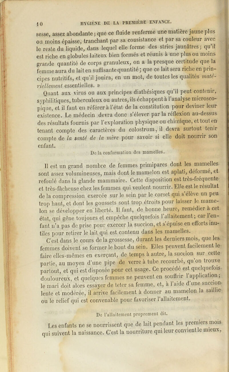 sesse, assez abondante ; que ce fluide renferme une matière jaune plus ou moins épaisse, tranchant par sa consistance et pai sa couleur a\ee le reste du liquide, dans lequel elle forme des stries jaunâtres ; qu il est riche en globules laiteux bien formés et réunis a une plus ou moins grande quantité de corps granuleux, on a la presque certitude que la femme aura du lait en suffisante quantité ; que ce lait sera riche en prin¬ cipes nutritifs, et qu’il jouira, en un mot, de toutes les qualités mate- riellement essentielles. » Quant aux virus ou aux principes diathésiques qu’il peut contenir, syphilitiques, tuberculeux ou autres, ils échappent à l’analyse microsco¬ pique, et il faut en référer à l’état de la constitution pour deviner leur existence. Le médecin devra donc s’élever par la réflexion au-dessus des résultats fournis par l’exploration physique ou chimique, et tout en tenant compte des caractères du colostrum, il devra surtout tenir compte de la santé de la mère pour savoir si elle doit nourrir son enfant. Delà conformation des mamelles. Il est un grand nombre de femmes primipares dont les mamelles sont assez volumineuses, mais dont le mamelon est aplati, défoi mé, et refoulé dans la glande mammaire. Cette disposition est très-fréquente et très-fâcheuse chez les femmes qui veulent nourrir. Elle est le résultat de la compression exercée sur le sein par le corset qui s élè\e un peu trop haut, et dont les goussets sont trop étroits pour laisser le mame¬ lon se développer en liberté. Il faut, de bonne heure, remédier à cet état, qui gêne toujours et empêche quelquefois 1 allaitement; cai 1 en¬ fant n’a pas de prise pour exercer la succion, et s’épuise en efforts inu¬ tiles pour retirer le lait qui est contenu dans les mamelles. C’est dans le cours de la grossesse, durant les derniers mois, que les femmes doivent se former le bout du sein. Elles peuvent facilement le faire elles-mêmes en exerçant, de temps à autre, la succion sut cette partie, au moyen d’une pipe de verre à tube recourbé, qu’on trouve partout, et qui est disposée pour cet usage. Ce procédé est quelquefois- douloureux, et quelques femmes ne peuvent en souffrir l’application; le mari doit alors essayer de teter sa femme, et, à l’aide d’une succion, lente et modérée, il arrive facilement à donner au mamelon la saillie ou le relief qui est convenable pour favoriser l’allaitement. Do l’allaitement proprement dit. Les enfants ne se nourrissent que de lait pendant les premiers mois qui suivent la naissance. C’est la nourriture qui leur convientle mieux.