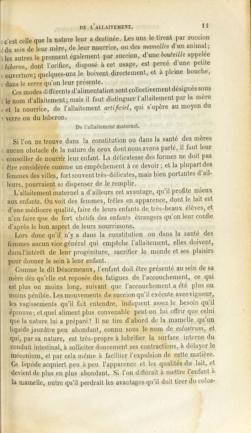 c’est celle que la nature leur a destinée. Les uns le tirent par succion du sein de leur mère, de leur nourrice, ou des mamelles d’un animal; les autres le prennent également par succion, d’une bouteille appelée biberon, dont l’orifice, disposé à cet usage, est percé d une petite ouverture; quelques-uns le boivent directement, et à pleine bouche, dans le verre qu’on leur présente. Ces modes différents d’alimentation sont collectivement désignés sous le nom d’allaitement; mais il faut distinguer l’allaitement par la mère et la nourrice, de l’allaitement artificiel, qui s’opère au moyen du verre ou du biberon. De l'allaitement maternel. Si l’on ne trouve dans la constitution ou dans la santé des mères aucun obstacle de la nature de ceux dont nous avons parlé, il faut leur conseiller de nourrir leur enfant. La délicatesse des formes ne doit pas être considérée comme un empêchement à ce devoir ; et la plupart des femmes des villes, fort souvent très-délicates, mais bien portantes d ail¬ leurs, pourraient se dispenser de le remplir. L’allaitement maternel a d’ailleurs cet avantage, qu’il profite mieux aux enfants. On voit des femmes, frêles en apparence, dont le lait est d’une médiocre qualité, faire de leurs enfants de très-beaux élèves, et n’en faire que de fort chétifs des enfants étrangers qu on leur confie d’après le bon aspect de leurs nourrissons. Lors donc qu’il n’y a dans la constitution ou dans la santé des femmes aucun vice général qui empêche l’allaitement, elles doivent, dans l’intérêt de leur progéniture, sacrifier le monde et ses plaisirs pour donner le sein à leur enfant. Comme le dit Désormeaux, l’enfant doit être présenté au sein de sa mère dès qu’elle est reposée des fatigues de l’accouchement, ce qui est plus ou moins long, suivant que l’accouchement a été plus ou moins pénible. Les mouvements de succion qu’il exécute avec vigueur, les vagissements qu’il fait entendre, indiquent assez le besoin qu’il éprouve; et quel aliment plus convenable peut-on lui offrir que celui que la nature lui a préparé? Il ne tire d’abord de la mamelle qu’un liquide jaunâtre peu abondant, connu sous le nom de colostrum, et qui, par sa nature, est très-propre à lubrifier la surface interne du conduit intestinal, à solliciter doucement ses contractions, à délayer le méconium, et par cela même à faciliter l’expulsion de cette matière. Ce liquide acquiert peu à peu l’apparence et les qualités du lait, et devient de plus en plus abondant. Si l’on différait à mettre l’enfant a la mamelle, outre qu’il perdrait les avantages qu’il doit tirer du colos-