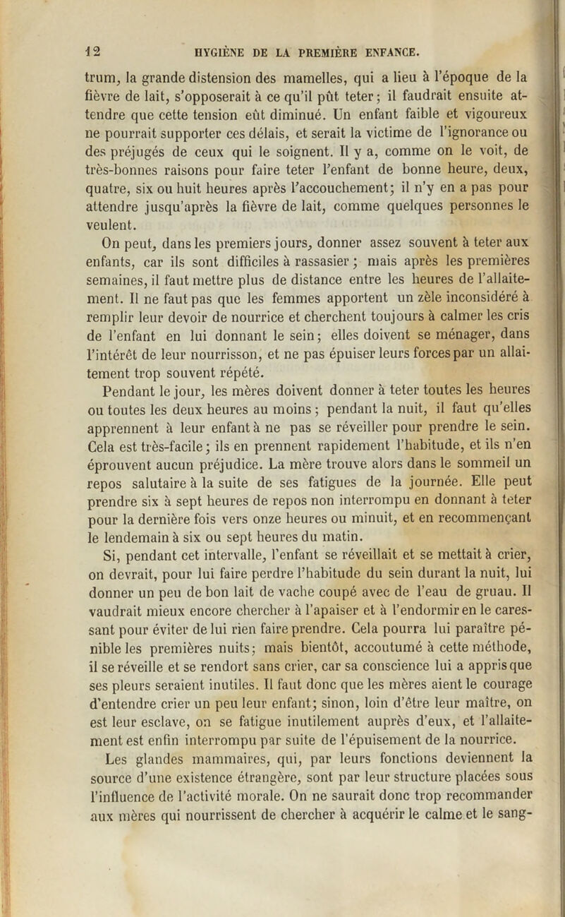 trum, la grande distension des mamelles, qui a lieu à l’époque de la fièvre de lait, s’opposerait à ce qu’il pût teter; il faudrait ensuite at¬ tendre que cette tension eût diminué. Un enfant faible et vigoureux ne pourrait supporter ces délais, et serait la victime de l’ignorance ou des préjugés de ceux qui le soignent. Il y a, comme on le voit, de très-bonnes raisons pour faire teter l’enfant de bonne heure, deux, quatre, six ou huit heures après l’accouchement; il n’y en a pas pour attendre jusqu’après la fièvre de lait, comme quelques personnes le veulent. On peut, dans les premiers jours, donner assez souvent à teter aux enfants, car ils sont difficiles à rassasier ; mais après les premières semaines, il faut mettre plus de distance entre les heures de l’allaite¬ ment. Il ne faut pas que les femmes apportent un zèle inconsidéré à remplir leur devoir de nourrice et cherchent toujours à calmer les cris de l’enfant en lui donnant le sein; elles doivent se ménager, dans l’intérêt de leur nourrisson, et ne pas épuiser leurs forces par un allai¬ tement trop souvent répété. Pendant le jour, les mères doivent donner à teter toutes les heures ou toutes les deux heures au moins ; pendant la nuit, il faut qu’elles apprennent à leur enfanta ne pas se réveiller pour prendre le sein. Cela est très-facile ; ils en prennent rapidement l’habitude, et ils n’en éprouvent aucun préjudice. La mère trouve alors dans le sommeil un repos salutaire à la suite de ses fatigues de la journée. Elle peut prendre six à sept heures de repos non interrompu en donnant à teter pour la dernière fois vers onze heures ou minuit, et en recommençant le lendemain à six ou sept heures du matin. Si, pendant cet intervalle, l’enfant se réveillait et se mettait à crier, on devrait, pour lui faire perdre l’habitude du sein durant la nuit, lui donner un peu de bon lait de vache coupé avec de l’eau de gruau. Il vaudrait mieux encore chercher à l’apaiser et à l’endormir en le cares¬ sant pour éviter de lui rien faire prendre. Cela pourra lui paraître pé¬ nible les premières nuits; mais bientôt, accoutumé à cette méthode, il se réveille et se rendort sans crier, car sa conscience lui a appris que ses pleurs seraient inutiles. Il faut donc que les mères aient le courage d’entendre crier un peu leur enfant; sinon, loin d’être leur maître, on est leur esclave, on se fatigue inutilement auprès d’eux, et l’allaite¬ ment est enfin interrompu par suite de l’épuisement de la nourrice. Les glandes mammaires, qui, par leurs fonctions deviennent la source d’une existence étrangère, sont par leur structure placées sous l’influence de l’activité morale. On ne saurait donc trop recommander aux mères qui nourrissent de chercher à acquérir le calme et le sang-