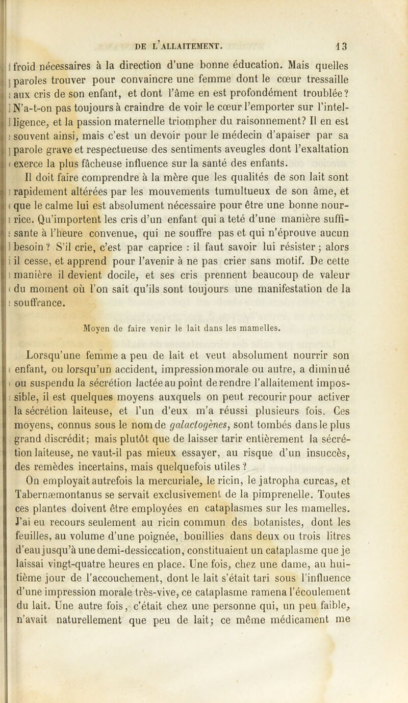 froid nécessaires à la direction d’une bonne éducation. Mais quelles ; paroles trouver pour convaincre une femme dont le cœur tressaille . aux cris de son enfant, et dont l’âme en est profondément troublée? (i N’a-t-on pas toujours à craindre de voir le cœur l’emporter sur l’intel- I ligence, et la passion maternelle triompher du raisonnement? Il en est ; : souvent ainsi, mais c’est un devoir pour le médecin d’apaiser par sa i parole grave et respectueuse des sentiments aveugles dont l’exaltation ' exerce la plus fâcheuse influence sur la santé des enfants. Il doit faire comprendre à la mère que les qualités de son lait sont i rapidement altérées par les mouvements tumultueux de son âme, et i que le calme lui est absolument nécessaire pour être une bonne nour- : rice. Qu’importent les cris d’un enfant qui a teté d’une manière suffi¬ sante à l’heure convenue, qui ne souffre pas et qui n’éprouve aucun besoin ? S’il crie, c’est par caprice : il faut savoir lui résister ; alors il cesse, et apprend pour l’avenir à ne pas crier sans motif. De cette manière il devient docile, et ses cris prennent beaucoup de valeur du moment où l’on sait qu’ils sont toujours une manifestation de la I: souffrance. Moyen de faire venir le lait dans les mamelles. Lorsqu’une femme a peu de lait et veut absolument nourrir son t enfant, ou lorsqu’un accident, impression morale ou autre, a diminué I ou suspendu la sécrétion lactée au point de rendre l’allaitement impos¬ sible, il est quelques moyens auxquels on peut recourir pour activer la sécrétion laiteuse, et l’un d’eux m’a réussi plusieurs fois. Ces moyens, connus sous le nom de galactogènes, sont tombés dans le plus grand discrédit; mais plutôt que de laisser tarir entièrement la sécré¬ tion laiteuse, ne vaut-il pas mieux essayer, au risque d’un insuccès, des remèdes incertains, mais quelquefois utiles ? On employait autrefois la mercuriale, le ricin, le jatropha curcas, et Tabernæmontanus se servait exclusivement de la pimprenelle. Toutes ces plantes doivent être employées en cataplasmes sur les mamelles. J’ai eu recours seulement au ricin commun des botanistes, dont les feuilles, au volume d’une poignée, bouillies dans deux ou trois litres d’eau jusqu’à une demi-dessiccation, constituaient un cataplasme que je laissai vingt-quatre heures en place. Une fois, chez une dame, au hui¬ tième jour de l’accouchement, dont le lait s’était tari sous l’influence d’une impression morale très-vive, ce cataplasme ramena l’écoulement du lait. Une autre fois, c’était chez une personne qui, un peu faible, n’avait naturellement que peu de lait; ce même médicament me