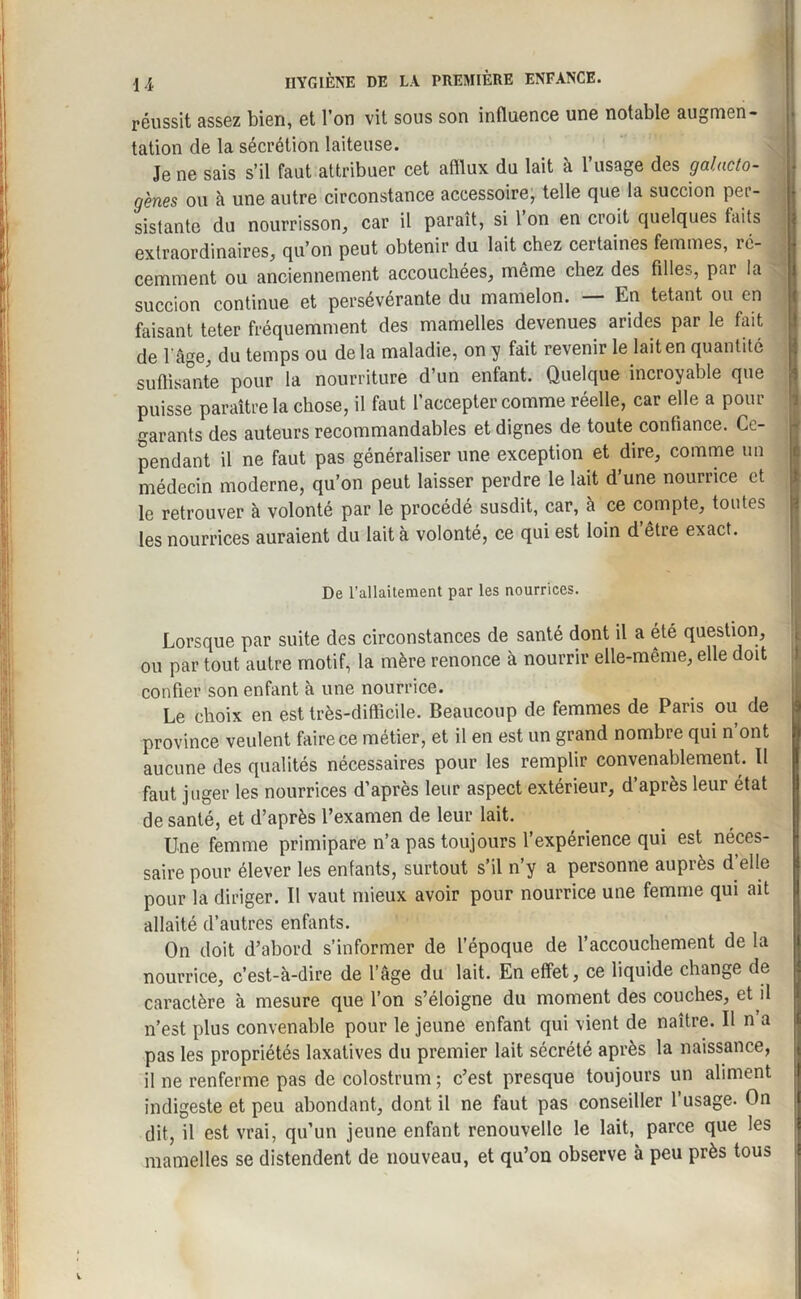 réussit assez bien, et l’on vit sous son influence une notable augmen¬ tation de la sécrétion laiteuse. Je ne sais s’il faut attribuer cet afflux du lait à l’usage des galacto¬ gènes ou à une autre circonstance accessoire, telle que la succion per¬ sistante du nourrisson, car il paraît, si l’on en croit quelques faits extraordinaires, qu’on peut obtenir du lait chez certaines femmes, ré¬ cemment ou anciennement accouchées, même chez des filles, par la succion continue et persévérante du mamelon. — En tétant ou en faisant teter fréquemment des mamelles devenues arides par le fait de l'âge, du temps ou delà maladie, on y fait revenir le lait en quantité suffisante pour la nourriture d’un enfant. Quelque incroyable que puisse paraître la chose, il faut l’accepter comme réelle, car elle a pour garants des auteurs recommandables et dignes de toute confiance. Ce¬ pendant il ne faut pas généraliser une exception et dire, comme un médecin moderne, qu’on peut laisser perdre le lait d’une nourrice et le retrouver à volonté par le procédé susdit, car, à ce compte, toutes les nourrices auraient du lait à volonté, ce qui est loin d être exact. De l’allaitement par les nourrices. . V . Lorsque par suite des circonstances de santé dont il a été question, ou par tout autre motif, la mère renonce à nourrir elle-même, elle doit confier son enfant à une nourrice. Le choix en est très-difficile. Beaucoup de femmes de Paris ou de province veulent faire ce métier, et il en est un grand nombre qui n’ont aucune des qualités nécessaires pour les remplir convenablement. Il faut juger les nourrices d’après leur aspect extérieur, d’après leur état de santé, et d’après l’examen de leur lait. Une femme primipare n’a pas toujours l’expérience qui est néces¬ saire pour élever les enfants, surtout s’il n’y a personne auprès d’elle pour la diriger. Il vaut mieux avoir pour nourrice une femme qui ait allaité d’autres enfants. On doit d’abord s’informer de l’époque de l’accouchement de la nourrice, c’est-à-dire de l’âge du lait. En effet, ce liquide change de caractère à mesure que l’on s’éloigne du moment des couches, et il n’est plus convenable pour le jeune enfant qui vient de naître. U n a pas les propriétés laxatives du premier lait sécrété après la naissance, il ne renferme pas de colostrum ; c’est presque toujours un aliment indigeste et peu abondant, dont il ne faut pas conseiller l’usage. On dit, il est vrai, qu’un jeune enfant renouvelle le lait, parce que les mamelles se distendent de nouveau, et qu’on observe à peu près tous w