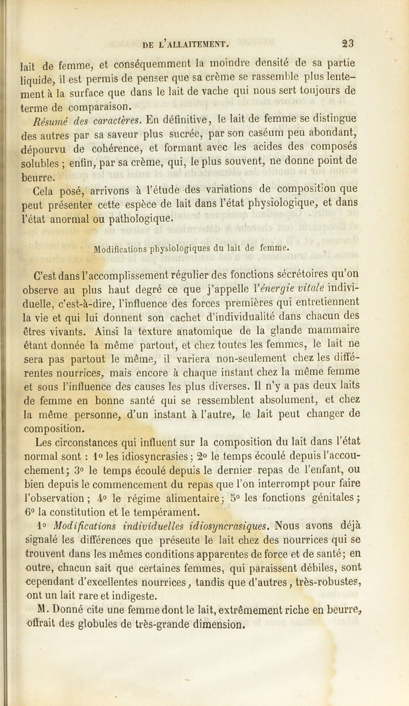 lait de femme, et conséquemment la moindre densité de sa partie liquide, il est permis de penser que sa crème se rassemble plus lente¬ ment à la surface que dans le lait de vache qui nous sert toujours de terme de comparaison. Résumé des caractères. En définitive, le lait de femme se distingue des autres par sa saveur plus sucrée, par son caséum peu abondant, dépourvu de cohérence, et formant avec les acides des composés solubles ; enfin, par sa crème, qui, le plus souvent, ne donne point de beurre. Cela posé, arrivons à l’étude des variations de composition que Ipeut présenter cette espèce de lait dans l’état physiologique, et dans l’état anormal ou pathologique. Modifications physiologiques du lait de femme. C’est dans l’accomplissement régulier des fonctions sécrétoires qu’on observe au plus haut degré ce que j’appelle Yénergie vitale indivi¬ duelle, c’est-à-dire, l’influence des forces premières qui entretiennent la vie et qui lui donnent son cachet d’individualité dans chacun des êtres vivants. Ainsi la texture anatomique de la glande mammaire étant donnée la même partout, et chez toutes les femmes, le lait ne sera pas partout le même, il variera non-seulement chez les diffé¬ rentes nourrices, mais encore à chaque instant chez la même femme et sous l’influence des causes les plus diverses. Il n’y a pas deux laits de femme en bonne santé qui se ressemblent absolument, et chez la même personne, d’un instant à l’autre, le lait peut changer de composition. Les circonstances qui influent sur la composition du lait dans l’état normal sont : t° les idiosyncrasies; 2° le temps écoulé depuis l’accou¬ chement; 3° le temps écoulé depuis le dernier repas de l’enfant, ou bien depuis le commencement du repas que l’on interrompt pour faire l’observation; 4° le régime alimentaire; 5° les fonctions génitales; 6° la constitution et le tempérament. 1° Modifications individuelles idiosyncrasiques. Nous avons déjà signalé les différences que présente le lait chez des nourrices qui se trouvent dans les mêmes conditions apparentes de force et de santé; en outre, chacun sait que certaines femmes, qui paraissent débiles, sont cependant d’excellentes nourrices, tandis que d’autres, très-robustes, ont un lait rare et indigeste. M. Donné cite une femme dont le lait, extrêmement riche en beurre, offrait des globules de très-grande dimension.