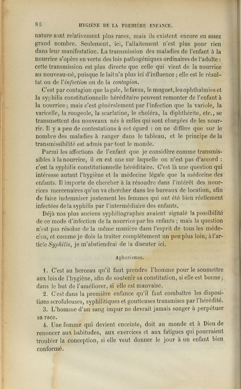nature sont relativement plus rares, mais ils existent encore en assez grand nombre. Seulement, ici, l’allaitement n’est plus pour rien dans leur manifestation. La transmission des maladies de l’enfant à la nourrice s’opère en vertu des lois pathogéniques ordinaires de l'adulte : cette transmission est plus directe que celle qui vient de la nourrice au nouveau-né, puisque le lait n’a plus ici d’influence ; elle est le résul¬ tat ou de Vinfection ou de la contagion. C’est par contagion que la gale, lefavus, le muguet, les ophthalmies et la syphilis constitutionnelle héréditaire peuvent remonter de l’enfant à la nourrice ; mais c’est généralement par l’infection que la variole, la varicelle, la rougeole, la scarlatine, le choléra, la diphthérite, etc., se transmettent des nouveaux nés à celles qui sont chargées de les nour¬ rir. Il y a peu de contestations à cet égard : on ne diffère que sur le nombre des maladies à ranger dans le tableau, et le principe de la transmissibilité est admis par tout le monde. Parmi les affections de l’enfant que je considère comme transmis¬ sibles à la nourrice, il en est une sur laquelle on n’est pas d’accord : c’est la syphilis constitutionnelle héréditaire. C’est là une question qui intéresse autant l’hygiène et la médecine légale que la médecine des enfants. Il importe de chercher à la résoudre dans l’intérêt des nour¬ rices mercenaires qu’on va chercher dans les bureaux de location, afin de faire indemniser justement les femmes qui ont été bien réellement infectées de la syphilis par l’intermédiaire des enfants. Déjà nos plus anciens syphiliographes avaient signalé la possibilité de ce mode d’infection de la nourrice par les enfants ; mais la question n’est pas résolue de la même manière dans l’esprit de tous les méde¬ cins, et comme je dois la traiter complètement un peu plus loin, à l’ar¬ ticle Syphilis, je m’abstiendrai de la discuter ici. Aphorismes. 1. C’est au berceau qu’il faut prendre l’homme pour le soumettre aux lois de l’hygiène, afin de soutenir sa constitution, si elle est bonne ; dans le but de l’améliorer, si elle est mauvaise. 2. C’est dans la première enfance qu’il faut combattre les disposi¬ tions scrofuleuses, syphilitiques et goutteuses transmises par l’hérédité. 3. L’homme d’un sang impur ne devrait jamais songer à perpétuer sa race. 4. Une femme qui devient enceinte, doit au monde et à Dieu de renoncer aux habitudes, aux exercices et aux fatigues qui pourraient troubler la conception, si elle veut donner le jour à un enfant bien conformé.