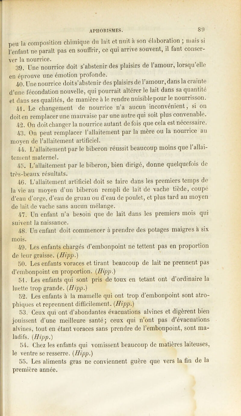 80 peu la composition chimique du lait et nuit à son élaboration ; mais si l’enfant ne paraît pas en souffrir, ce qui arrive souvent, il faut conser¬ ver la nourrice. 39. Une nourrice doit s’abstenir des plaisirs de 1 amour, lorsqu elle en éprouve une émotion profonde. 40. Une nourrice doit s’abstenir des plaisirs de l’amour, dans la crainte d’une fécondation nouvelle, qui pourrait altérer le lait dans sa quantité et dans ses qualités, de manière à le rendre nuisiblepour le nourrisson. 41. Le changement de nourrice n’a aucun inconvénient, si on doit en remplacer une mauvaise par une autre qui soit plus convenable. 42. On doit changer la nourrice autant de fois que cela est nécessaire. 43. On peut remplacer l’allaitement par la mère ou la nourrice au moyen de l’allaitement artificiel. 44. L’allaitement par le biberon réussit beaucoup moins que l’allai¬ tement maternel. 45. L’allaitement par le biberon, bien dirigé, donne quelquefois de très-beaux résultats. 46. L’allaitement artificiel doit se taire dans les premiers temps de la vie au moyen d’un biberon rempli de lait de vache tiède, coupé d’eau d’orge, d’eau de gruau ou d’eau de poulet, et plus tard au moyen de lait de vache sans aucun mélange. 47. Un enfant n’a besoin que de lait dans les premiers mois qui suivent la naissance. 48. Un enfant doit commencer à prendre des potages maigres à six mois. 49. Les enfants chargés d’embonpoint ne tettent pas en proportion de leur graisse. (Hipp.) 50. Les enfants voraces et tirant beaucoup de lait ne prennent pas d’embonpoint en proportion. {Hipp.) 51. Les enfants qui sont pris de toux en tétant ont d’ordinaire la luette trop grande. {Hipp.) 52. Les enfants à la mamelle qui ont trop d’embonpoint sont atro¬ phiques et reprennent difficilement. {Hipp.) 53. Ceux qui ont d’abondantes évacuations alvines et digèrent bien jouissent d’une meilleure santé; ceux qui n’ont pas d’évacuations alvines, tout en étant voraces sans prendre de l’embonpoint, sont ma¬ ladifs. {Hipp.) 54. Chez les enfants qui vomissent beaucoup de matières laiteuses, le ventre se resserre. {Hipp.) 55. Les aliments gras ne conviennent guère que vers la fin de la première année.