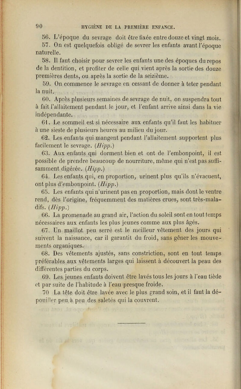 56. L’époque du sevrage doit être fixée entre douze et vingt mois. 57. On est quelquefois obligé de sevrer les enfants avant l’époque naturelle. 58. Il faut choisir pour sevrer les enfants une des époques du repos de la dentition, et profiter de celle qui vient après la sortie des douze premières dents, ou après la sortie de la seizième. 59. On commence le sevrage en cessant de donner à teter pendant la nuit. 60. Après plusieurs semaines de sevrage de nuit, on suspendra tout à fait l’allaitement pendant le jour, et l’enfant arrive ainsi dans la vie indépendante. 61. Le sommeil est si nécessaire aux enfants qu’il faut les habituer à une sieste de plusieurs heures au milieu du jour. 62. Les enfants qui mangent pendant l’allaitement supportent plus facilement le sevrage. (Hipp.) 63. Aux enfants qui dorment bien et ont de l’embonpoint, il est possible de prendre beaucoup de nourriture, même qui n’est pas suffi¬ samment digérée. {Hipp.) 64. Les enfants qui, en proportion, urinent plus qu’ils n’évacuent, ont plus d’embonpoint. {Hipp.) 65. Les enfants qui n’urinent pas en proportion, mais dont le ventre rend, dès l’origine, fréquemment des matières crues, sont très-mala¬ difs. {Hipp.) 66. La promenade au grand air, l’action du soleil sont en tout temps nécessaires aux enfants les plus jeunes comme aux plus âgés. 67. Un maillot peu serré est le meilleur vêtement des jours qui suivent la naissance, car il garantit du froid, sans gêner les mouve¬ ments organiques. 68. Des vêtements ajustés, sans constriction, sont en tout temps préférables aux vêtements larges qui laissent à découvert la peau des différentes parties du corps. 69. Les jeunes enfants doivent être lavés tous les jours à l’eau tiède et par suite de l’habitude à l’eau presque froide. 70 La tête doit être lavée avec le plus grand soin, et il faut la dé¬ pouiller peu à peu des saletés qui la couvrent.