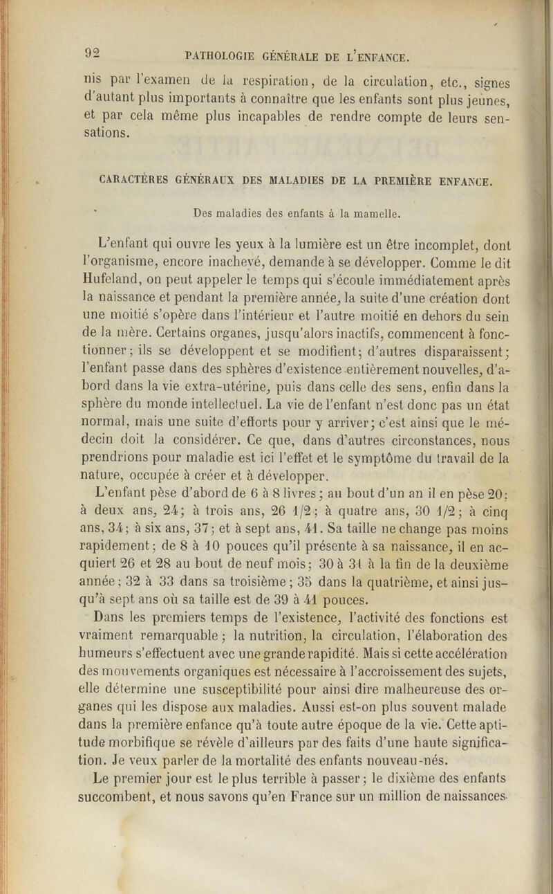 nis par l’examen de la respiration, de la circulation, etc., signes d’autant plus importants à connaître que les enfants sont plus jeunes, et par cela même plus incapables de rendre compte de leurs sen¬ sations. CARACTÈRES GÉNÉRAUX DES MALADIES DE LA PREMIÈRE ENFANCE. Des maladies des enfants à la mamelle. L'enfant qui ouvre les yeux à la lumière est un être incomplet, dont l’organisme, encore inachevé, demande à se développer. Comme le dit Hufeland, on peut appeler le temps qui s’écoule immédiatement après la naissance et pendant la première année, la suite d’une création dont une moitié s’opère dans l’intérieur et l’autre moitié en dehors du sein de la mère. Certains organes, jusqu’alors inactifs, commencent à fonc¬ tionner; ils se développent et se modifient-, d’autres disparaissent; l’enfant passe dans des sphères d’existence entièrement nouvelles, d’a¬ bord dans la vie extra-utérine, puis dans celle des sens, enfin dans la spbère du monde intellectuel. La vie de l’enfant n’est donc pas un état normal, mais une suite d’efforts pour y arriver; c’est ainsi que le mé¬ decin doit la considérer. Ce que, dans d’autres circonstances, nous prendrions pour maladie est ici l’effet et le symptôme du travail de la nature, occupée à créer et à développer. L’enfant pèse d’abord de 6 à 8 livres; au bout d’un an il en pèse 20; à deux ans, 24; à trois ans, 26 d/2; à quatre ans, 30 1/2; à cinq ans, 34; à six ans, 37; et à sept ans, 4 J. Sa taille ne change pas moins rapidement; de 8 à 10 pouces qu’il présente à sa naissance, il en ac¬ quiert 26 et 28 au bout de neuf mois; 30 à 31 à la fin de la deuxième année; 32 à 33 dans sa troisième; 35 dans la quatrième, et ainsi jus¬ qu’à sept ans où sa taille est de 39 à 41 pouces. Dans les premiers temps de l’existence, l’activité des fonctions est vraiment remarquable; la nutrition, la circulation, l’élaboration des humeurs s’effectuent avec une grande rapidité. Mais si cette accélération des mouvements organiques est nécessaire à l’accroissement des sujets, elle détermine une susceptibilité pour ainsi dire malheureuse des or¬ ganes qui les dispose aux maladies. Aussi est-on plus souvent malade dans la première enfance qu’à toute autre époque de la vie. Cette apti¬ tude morbifique se révèle d’ailleurs par des faits d’une haute significa¬ tion. Je veux parler de la mortalité des enfants nouveau-nés. Le premier jour est le plus terrible à passer; le dixième des enfants succombent, et nous savons qu’en France sur un million de naissances-