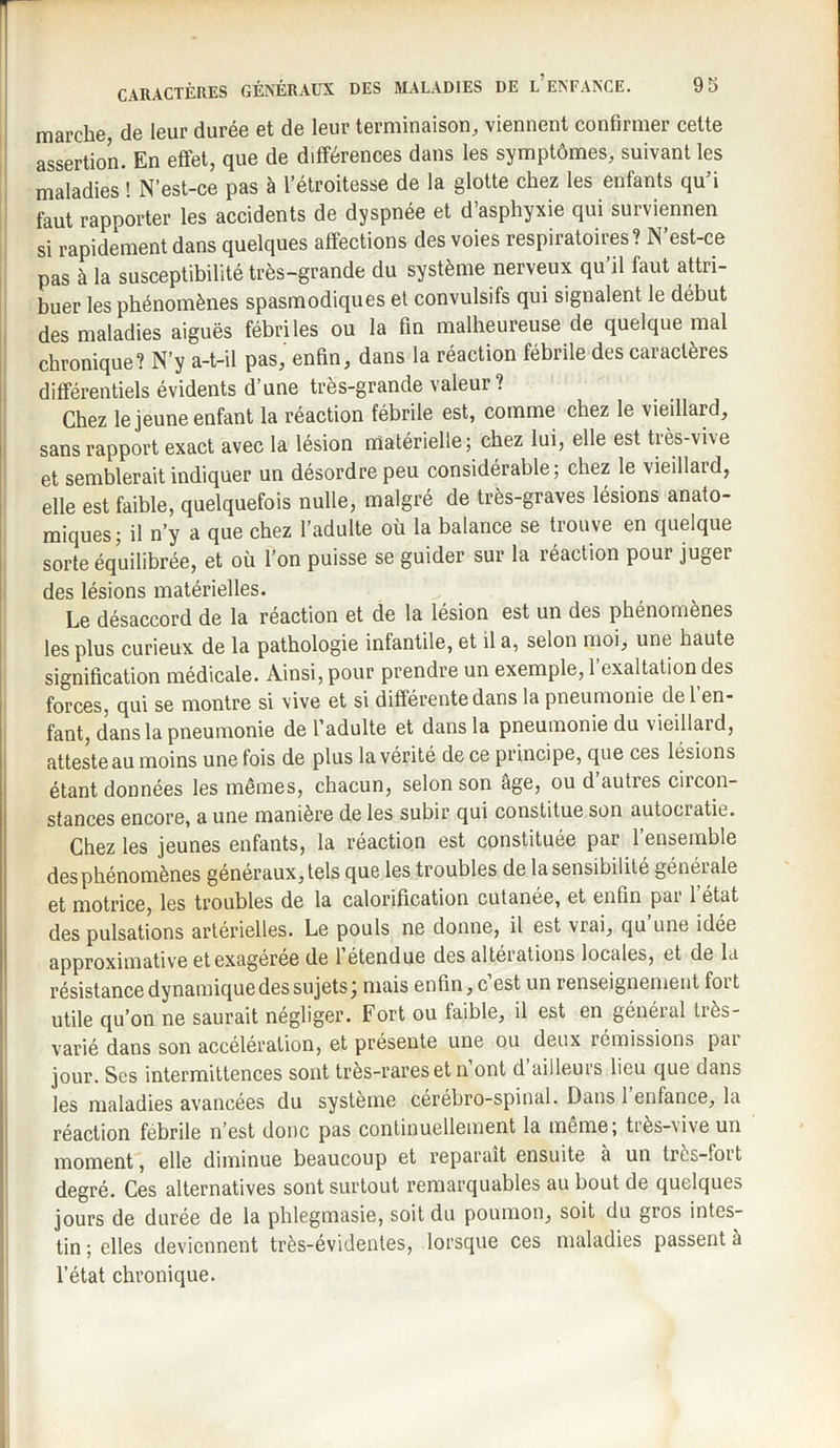 marche de leur durée et de leur terminaison, viennent confirmer cette assertion. En effet, que de différences dans les symptômes, suivant les maladies ! N’est-ce pas à l’étroitesse de la glotte chez les enfants qu’i faut rapporter les accidents de dyspnée et d’asphyxie qui surviennen si rapidement dans quelques affections des voies respiratoires? N est-ce pas à la susceptibilité très-grande du système nerveux qu’il faut attri¬ buer les phénomènes spasmodiques et convulsifs qui signalent le début des maladies aiguës fébriles ou la fin malheureuse de quelque mal chronique? N’y a-t-il pas, enfin, dans la réaction fébrile des caractères différentiels évidents d’une très-grande valeur? Chez le jeune enfant la réaction fébrile est, comme chez le vieillard, sans rapport exact avec la lésion matérielle; chez lui, elle est très-vive et semblerait indiquer un désordre peu considérable; chez le vieillaid, elle est faible, quelquefois nulle, malgré de très-graves lésions anato¬ miques; il n’y a que chez l’adulte où la balance se trouve en quelque sorte équilibrée, et où l’on puisse se guider sur la réaction pour juger des lésions matérielles. Le désaccord de la reaction et de la lésion est un des phénomènes les plus curieux de la pathologie infantile, et il a, selon moi, une haute signification médicale. Ainsi, pour prendre un exemple, 1 exaltation des forces, qui se montre si vive et si differente dans la pneumonie de 1 en¬ fant, dans la pneumonie de l’adulte et dans la pneumonie du vieillaid, atteste au moins une fois de plus la vérité de ce principe, que ces lésions étant données les mêmes, chacun, selon son âge, ou d autres circon¬ stances encore, a une manière de les subir qui constitue son autociatie. Chez les jeunes enfants, la réaction est constituée par l’ensemble des phénomènes généraux, tels que les troubles de la sensibilité générale et motrice, les troubles de la calorification cutanée, et enfin put 1 état des pulsations artérielles. Le pouls ne donne, il est vrai, qu une idée approximative et exagérée de l’étendue des altérations locales, et de la résistance dynamique des sujets mais enfin, c est un renseignement foi t utile qu’on ne saurait négliger. Fort ou faible, il est en général très- varié dans son accélération, et présente une ou deux rémissions pai jour. Ses intermittences sont très-rares et n ont d ailleurs lieu que dans les maladies avancées du système cérébro-spinal. Dans 1 enfance, la réaction fébrile n’est donc pas continuellement la même; tiès-vive un moment, elle diminue beaucoup et reparaît ensuite à un très-fort degré. Ces alternatives sont surtout remarquables au bout de quelques jours de durée de la phlegmasie, soit du poumon, soit du gros intes¬ tin ; elles deviennent très-évidentes, lorsque ces maladies passent à l’état chronique.