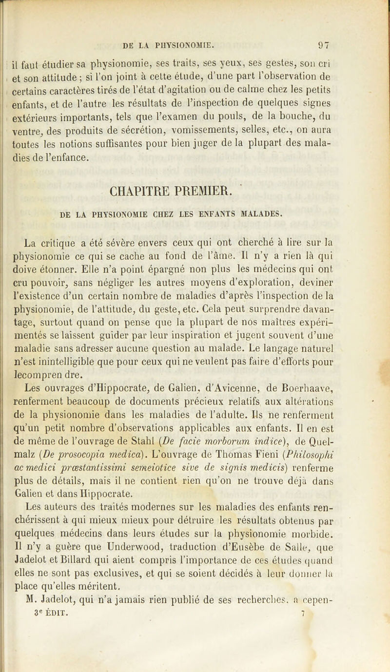 il faut étudier sa physionomie, ses traits, ses yeux, ses gestes, son cri et son attitude ; si l’on joint à cette étude, d’une part l’observation de certains caractères tirés de l’état d’agitation ou de calme chez les petits enfants, et de l’autre les résultats de l’inspection de quelques signes extérieurs importants, tels que l’examen du pouls, de la bouche, du ventre, des produits de sécrétion, vomissements, selles, etc., on aura toutes les notions suffisantes pour bien juger de la plupart des mala¬ dies de l’enfance. CHAPITRE PREMIER. ' DE LA PHYSIONOMIE CHEZ LES ENFANTS MALADES. La critique a été sévère envers ceux qui ont cherché à lire sur la physionomie ce qui se cache au fond de l’âme. 11 n’y a rien là qui doive étonner. Elle n’a point épargné non plus les médecins qui ont. cru pouvoir, sans négliger les autres moyens d’exploration, deviner l’existence d’un certain nombre de maladies d’après l’inspection de la physionomie, de l’attitude, du geste, etc. Cela peut surprendre davan¬ tage, surtout quand on pense que la plupart de nos maîtres expéri¬ mentés se laissent guider par leur inspiration et jugent souvent d’une maladie sans adresser aucune question au malade. Le langage naturel n’est inintelligible que pour ceux qui ne veulent pas faire d’efforts pour lecompren dre. Les ouvrages d’Hippocrate, de Galien. d’Avicenne, de Boerhaave, renferment beaucoup de documents précieux relatifs aux altérations de la physionomie dans les maladies de l’adulte. Ils ne renferment qu’un petit nombre d’observations applicables aux enfants. 11 en est de même de l’ouvrage de Stahl (De facie morborum indice), de Quel- malz (De prosocopia medica). L’ouvrage de Thomas Fieni (Pliilosoplii ac medici prœstantissimi semeiotice sive de signis medicis) renferme plus de détails, mais il ne contient rien qu’on ne trouve déjà dans Galien et dans Hippocrate. Les auteurs des traités modernes sur les maladies des enfants ren¬ chérissent à qui mieux mieux pour détruire les résultats obtenus par quelques médecins dans leurs études sur la physionomie morbide. Il n’y a guère que Underwood, traduction d’Eusèbe de Salle, que Jadelot et Billard qui aient compris l’importance de ces études quand elles ne sont pas exclusives, et qui se soient décidés à leur donner la place qu’elles méritent. M. Jadelot, qui n’a jamais rien publié de ses recherches, a cepen- 3e ÉDIT. 7