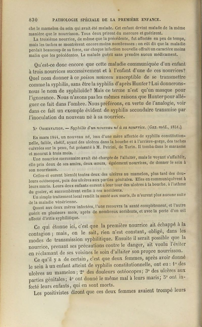 che le mamelon du sein qui avait été malade. Cet enfant devint malade de la même manière que le nourrisson. Tous deux prirent du mercure et guérirent. La troisième nourrice, de même que la précédente, fut affectée en peu de temps, mais les taches se montrèrent encore moins nombreuses : on eût dit que la maladie perdait beaucoup de sa force, car chaque infection nouvelle offrait un caractère moins malin que les précédentes. La malade guérit sans prendre aucun médicament. Qu’est-ce donc encore que cette maladie communiquée d’un enfant à trois nourrices successivement et à l’enfant d’une de ces nourrices? Quel nom donner à ce poison nouveau susceptible de se transmettre comme la syphilis, sans être la syphilis d’après Hunter? Lui donnerons- nous le nom de syphiloïde? Mais ce terme n’est qu’un masque pour l’ignorance. Nous n’avons pas les mêmes raisons que Hunter pour allé¬ guer ce fait dans l’ombre. Nous préférons, en vertu de l’analogie, voir dans ce fait un exemple évident de syphilis secondaire transmise par l’inoculation du nouveau né à sa nourrice. Xe Observation. — Syphilis d'un nouveau né à sa nourrice. (Ga%. méd., 185t.) En mars 1814, un nouveau né, issu d’une mère affectée de syphilis constitution¬ nelle, faible, chétif, ayant des ulcères dans la bouche et à l’arrière-gorge, des taches cuivrées sur'la peau, fut présenté à M. Petrini, de Turin. 11 tomba dans le marasme et mourut à trois mois. Une nourrice mercenaire avait été chargée de l’allaiter, mais le voyant s’affaiblir, elle pria deux de ses amies, deux sœurs, également nourrices, de donner le sein à son nourrisson. Celles-ci eurent bientôt toutes deux des ulcères au mamelon, plus tard des dou¬ leurs ostéocopes, puis des ulcères aux parties génitales. Elles en communiquèrent à leurs maris. Leurs deux enfants eurent à leur tour des ulcères à la bouche, à l’isthme du gosier, et succombèrent enfin à ces accidents. Un simple traitement local rendit la santé aux maris, ils n’eurent plus aucune suite de la maladie vénérienne. Quant aux deux mères infectées, l’une recouvra la santé complètement, et 1 autre guérit en plusieurs mois, après de nombreux accidents, et avec la perte d’un œil affecté d’iritis syphilitique. Ce qui étonne ici, c’est que la première nourrice ait échappé à la contagion; mais, on le sait, rien n’est constant, obligé, dans les modes de transmission syphilitique. Ensuite il serait possible que la nourrice, prenant ses précautions contre le danger, ait voulu 1 éviter en réclamant de ses voisines le soin d’allaiter son propre nourrisson. Ce qu’il y a de certain, c’est que deux femmes, après avoir donné le sein à un enfant atteint de syphilis constitutionnelle, ont eu : 1° des ulcères au mamelon; 2° des douleurs ostéocopes; 3° des ulcères aux parties génitales; 4° ont donné le même mal à leurs maris; 5° ont in¬ fecté leurs enfants, qui en sont morts. Les positivistes diront que ces deux femmes avaient trompe leurs