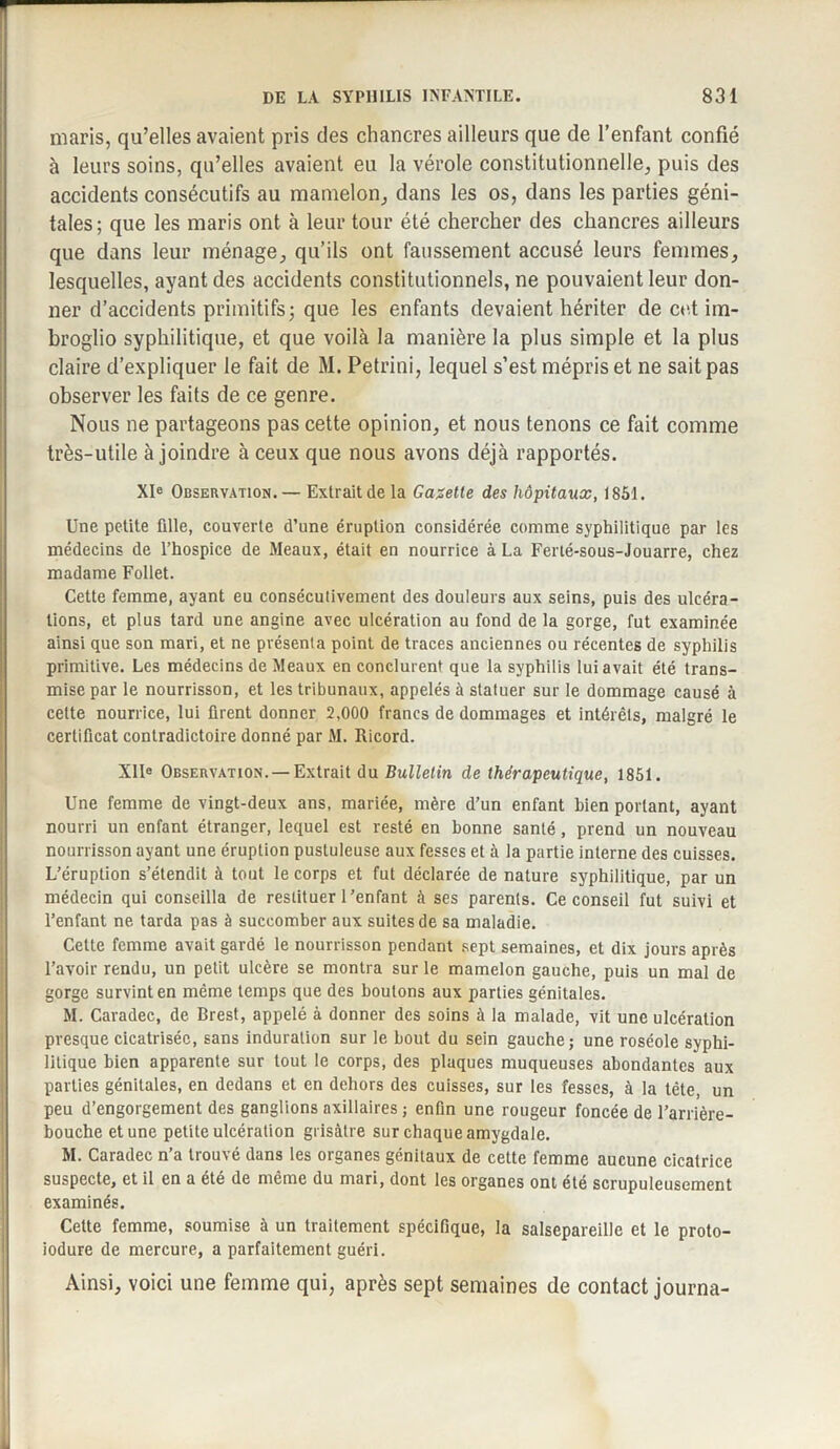 maris, qu’elles avaient pris des chancres ailleurs que de l’enfant confié à leurs soins, qu’elles avaient eu la vérole constitutionnelle, puis des accidents consécutifs au mamelon, dans les os, dans les parties géni¬ tales ; que les maris ont à leur tour été chercher des chancres ailleurs que dans leur ménage, qu’ils ont faussement accusé leurs femmes, lesquelles, ayant des accidents constitutionnels, ne pouvaient leur don¬ ner d’accidents primitifs; que les enfants devaient hériter de cet im¬ broglio syphilitique, et que voilà la manière la plus simple et la plus claire d’expliquer le fait de M. Petrini, lequel s’est mépris et ne sait pas observer les faits de ce genre. Nous ne partageons pas cette opinion, et nous tenons ce fait comme très-utile à joindre à ceux que nous avons déjà rapportés. XIe Observation. — Extrait de la Gazette des hôpitaux, 1851. Une petite fille, couverte d’une éruption considérée comme syphilitique par les médecins de l’hospice de Meaux, était en nourrice à La Ferté-sous-Jouarre, chez madame Follet. Cette femme, ayant eu consécutivement des douleurs aux seins, puis des ulcéra¬ tions, et plus tard une angine avec ulcération au fond de la gorge, fut examinée ainsi que son mari, et ne présenta point de traces anciennes ou récentes de syphilis primitive. Les médecins de Meaux en conclurent que la syphilis lui avait été trans¬ mise par le nourrisson, et les tribunaux, appelés à statuer sur le dommage causé à cette nourrice, lui firent donner 2,000 francs de dommages et intérêts, malgré le certificat contradictoire donné par M. Ricord. XIIe Observation. —Extrait du Bulletin de thérapeutique, 1851. Une femme de vingt-deux ans, mariée, mère d’un enfant bien portant, ayant nourri un enfant étranger, lequel est resté en bonne santé , prend un nouveau nourrisson ayant une éruption pustuleuse aux fesses et à la partie interne des cuisses. L’éruption s’étendit à tout le corps et fut déclarée de nature syphilitique, par un médecin qui conseilla de restituer l’enfant à ses parents. Ce conseil fut suivi et l’enfant ne tarda pas à succomber aux suites de sa maladie. Cette femme avait gardé le nourrisson pendant sept semaines, et dix jours après l’avoir rendu, un petit ulcère se montra sur le mamelon gauche, puis un mal de gorge survint en même temps que des boutons aux parties génitales. M. Caradec, de Brest, appelé à donner des soins à la malade, vit une ulcération presque cicatrisée, sans induration sur le bout du sein gauche; une roséole syphi¬ litique bien apparente sur tout le corps, des plaques muqueuses abondantes aux parties génitales, en dedans et en dehors des cuisses, sur les fesses, à la tête, un peu d’engorgement des ganglions axillaires ; enfin une rougeur foncée de l’arrière- bouche et une petite ulcération grisâtre sur chaque amygdale. M. Caradec n’a trouvé dans les organes génitaux de cette femme aucune cicatrice suspecte, et il en a été de même du mari, dont les organes ont été scrupuleusement examinés. Cette femme, soumise à un traitement spécifique, la salsepareille et le proto- iodure de mercure, a parfaitement guéri. Ainsi, voici une femme qui, après sept semaines de contact journa-