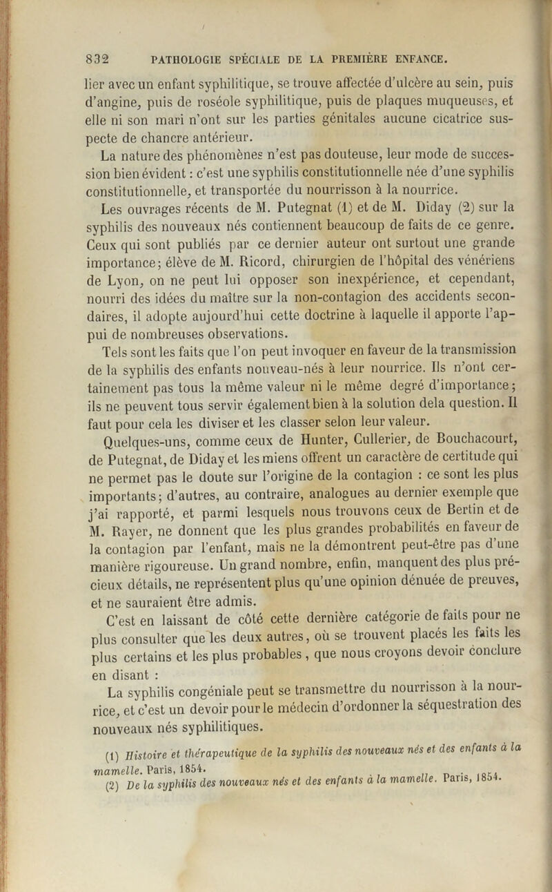 / lier avec un enfant syphilitique, se trouve affectée d’ulcère au sein, puis d’angine, puis de roséole syphilitique, puis de plaques muqueuses, et elle ni son mari n’ont sur les parties génitales aucune cicatrice sus¬ pecte de chancre antérieur. La nature des phénomènes n’est pas douteuse, leur mode de succes¬ sion bien évident : c’est une syphilis constitutionnelle née d’une syphilis constitutionnelle, et transportée du nourrisson à la nourrice. Les ouvrages récents de M. Putegnat (1) et de M. Diday (2) sur la syphilis des nouveaux nés contiennent beaucoup de faits de ce genre. Ceux qui sont publiés par ce dernier auteur ont surtout une grande importance; élève de M. Ricord, chirurgien de l’hôpital des vénériens de Lyon, on ne peut lui opposer son inexpérience, et cependant, nourri des idées du maître sur la non-contagion des accidents secon¬ daires, il adopte aujourd’hui cette doctrine à laquelle il apporte l’ap¬ pui de nombreuses observations. Tels sont les faits que l’on peut invoquer en faveur de la transmission de la syphilis des enfants nouveau-nés à leur nourrice. Ils n’ont cer¬ tainement pas tous la même valeur ni le même degré d importance ; ils ne peuvent tous servir également bien à la solution delà question. Il faut pour cela les diviser et les classer selon leur valeur. Quelques-uns, comme ceux de Hunter, Cullerier, de Bouchacourt, de Putegnat, de Diday et les miens offrent un caractère de certitude qui ne permet pas le doute sur l’origine de la contagion : ce sont les plus importants; d’autres, au contraire, analogues au dernier exemple que j’ai rapporté, et parmi lesquels nous trouvons ceux de Berlin et de M. Rayer, ne donnent que les plus grandes probabilités en faveur de la contagion par l’enfant, mais ne la démontrent peut-être pas d’une manière rigoureuse. Un grand nombre, enfin, manquent des plus pré¬ cieux détails, ne représentent plus qu’une opinion dénuée de preuves, et ne sauraient être admis. C’est en laissant de côté cette dernière catégorie de faits pour ne plus consulter que les deux autres, où se trouvent placés les faits les plus certains et les plus probables , que nous croyons devoir conclure en disant : La syphilis congéniale peut se transmettre du nourrisson a la noui- rice, et c’est un devoir pour le médecin d’ordonner la séquestration des nouveaux nés syphilitiques. (1) Histoire et thérapeutique de la syphilis des nouveaux nés et des enfants à la mamelle. Paris, 1854. ... ,, «oti (2) De la syphilis des nouveaux nés et des enfants a la mamelle. 1 ans, loa •
