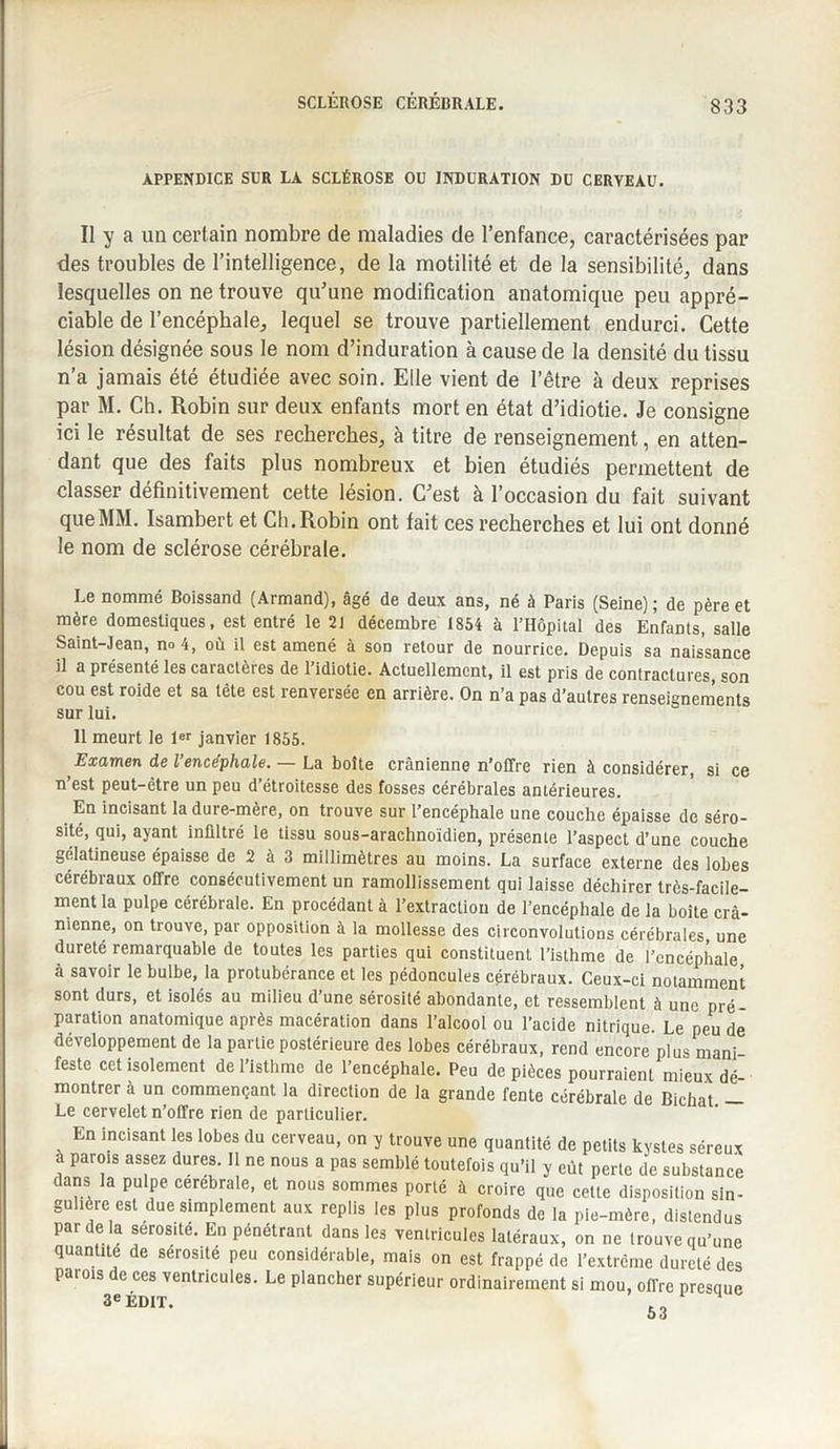 SCLÉROSE CÉRÉBRALE. APPENDICE SUR LA SCLÉROSE OU INDURATION DU CERYEAU. Il y a un certain nombre de maladies de l’enfance, caractérisées par des troubles de l’intelligence, de la motilité et de la sensibilité, dans lesquelles on ne trouve qu'une modification anatomique peu appré¬ ciable de l’encéphale, lequel se trouve partiellement endurci. Cette lésion désignée sous le nom d’induration à cause de la densité du tissu n’a jamais été étudiée avec soin. Elle vient de l’être à deux reprises par M. Ch. Robin sur deux enfants mort en état d’idiotie. Je consigne ici le résultat de ses recherches, à titre de renseignement, en atten¬ dant que des faits plus nombreux et bien étudiés permettent de classer définitivement cette lésion. C’est à l’occasion du fait suivant que MM. Isambert et Ch. Robin ont fait ces recherches et lui ont donné le nom de sclérose cérébrale. Le nommé Boissand (Armand), âgé de deux ans, né à Paris (Seine); de père et mère domestiques, est entré le 21 décembre 1854 à l’Hôpital des Enfants, salle Saint-Jean, no 4, où il est amené à son retour de nourrice. Depuis sa naissance il a présenté les caractères de l’idiotie. Actuellement, il est pris de contractures, son cou est roide et sa tête est renversée en arrière. On n’a pas d’autres renseignements sur lui. 11 meurt le 1er janvier 1855. Examen de l’encéphale. — La boîte crânienne n’offre rien à considérer, si ce n’est peut-être un peu d’étroitesse des fosses cérébrales antérieures. En incisant la dure-mere, on trouve sur l’encéphale une couche épaisse de séro¬ sité, qui, ayant infiltré le tissu sous-arachnoidien, présente l’aspect d’une couche gélatineuse épaisse de 2 à 3 millimètres au moins. La surface externe des lobes cérébraux offre consécutivement un ramollissement qui laisse déchirer très-facile¬ ment la pulpe cérébrale. En procédant à l’extraction de l’encéphale de la boîte cr⬠nienne, on trouve, par opposition à la mollesse des circonvolutions cérébrales, une dureté remarquable de toutes les parties qui constituent l’isthme de l’encéphale à savoir le bulbe, la protubérance et les pédoncules cérébraux. Ceux-ci notamment sont durs, et isolés au milieu d’une sérosité abondante, et ressemblent à une pré¬ paration anatomique après macération dans l’alcool ou l’acide nitrique. Le peu de développement de la partie postérieure des lobes cérébraux, rend encore plus mani feste cet isolement de l’isthme de l’encéphale. Peu de pièces pourraient mieux dé¬ montrer à un commençant la direction de la grande fente cérébrale de Bichat. - Le cervelet n’offre rien de particulier. En incisant les lobes du cerveau, on y trouve une quantité de petits kystes séreux à parois assez dures. Il ne nous a pas semblé toutefois qu’il y eût perle de substance dans la pulpe cerebrale, et nous sommes porté à croire que cette disposition sin¬ gulière est due simplement aux replis les plus profonds de la pie-mère, distendus par de la sérosité. En pénétrant dans les ventricules latéraux, on ne trouve qu’une quan ite e séiosité peu considérable, mais on est frappé de Pextrcme dureté des parois de ces ventricules. Le plancher supérieur ordinairement si mou, offre prevue 3e ÉDIT. 53