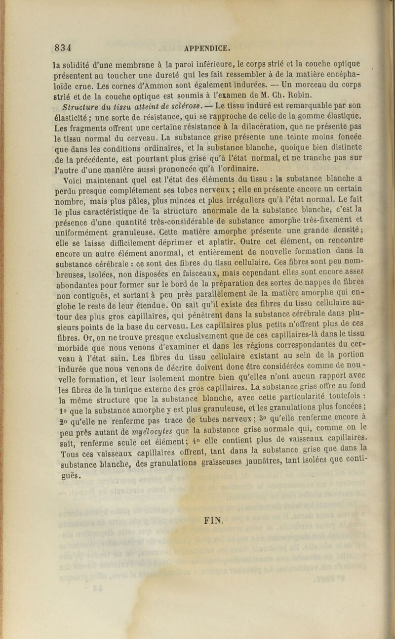 la solidité d’une membrane à la paroi inférieure, le corps strié et la couche optique présentent au toucher une dureté qui les fait ressembler à de la matière encépha- loïde crue. Les cornes d’Ammon sont également indurées. — Un morceau du corps strié et de la couche optique est soumis à l’examen de M. Ch. Robin. Structure du tissu atteint de sclérose. — Le tissu induré est remarquable par son élasticité ; une sorte de résistance, qui se rapproche de celle de la gomme élastique. Les fragments offrent une certaine résistance à la dilacération, que ne présente pas le tissu normal du cerveau. La substance grise présente une teinte moins foncée que dans les conditions ordinaires, et la substance blanche, quoique bien distincte de la précédente, est pourtant plus grise qu’à l’état normal, et ne tranche pas sur l’autre d’une manière aussi prononcée qu’à l’ordinaire. Voici maintenant quel est l’état des éléments du tissu : la substance blanche a perdu presque complètement ses tubes nerveux ; elle en présente encore un certain nombre, mais plus pâles, plus minces et plus irréguliers qu’à l’état normal. Le fait le plus caractéristique de la structure anormale de la substance blanche, c’est la présence d’une quantité très-considérable de substance amorphe très-fixement et uniformément granuleuse. Cette matière amorphe présente une grande densité ; elle se laisse difficilement déprimer et aplatir. Outre cet élément, on rencontre encore un autre élément anormal, et entièrement de nouvelle formation dans la substance cérébrale : ce sont des fibres du tissu cellulaire. Ces fibres sont peu nom¬ breuses, isolées, non disposées en faisceaux, mais cependant elles sont encore assez abondantes pour former sur le bord de la préparation des sortes de nappes de fibres non contiguës, et sortant à peu près parallèlement de la matière amorphe qui en¬ globe le reste de leur étendue. On sait qu’il existe des fibres du tissu cellulaire au¬ tour des plus gros capillaires, qui pénètrent dans la substance cérébiale dans plu¬ sieurs points de la base du cerveau. Les capillaires plus petits n’offrent plus de ces fibres. Or, on ne trouve presque exclusivement que de ces capillaires-là dans le tissu morbide que nous venons d’examiner et dans les régions correspondantes du cer¬ veau à l’état sain. Les fibres du tissu cellulaire existant au sein de la portion indurée que nous venons de décrire doivent donc être considérées comme de nou - velle formation, et leur isolement montre bien qu’elles n’ont aucun rapport avec les fibres de la tunique externe des gros capillaires. La substance grise ollre au fond la même structure que la substance blanche, avec cette particularité toutefois : lo que la substance amorphe y est plus granuleuse, et les granulations plus foncées ; 2o qu’elle ne renferme pas trace de tubes nerveux ; 3» qu’elle renferme encore a peu près autant de myélocytes que la substance grise normale qui, comme on le sait, renferme seule cet élément; 4° elle contient plus de vaisseaux capillaires. Tous ces vaisseaux capillaires offrent, tant dans la substance grise que dans la substance blanche, des granulations graisseuses jaunâtres, tant isolées que con î- guës. FIN.