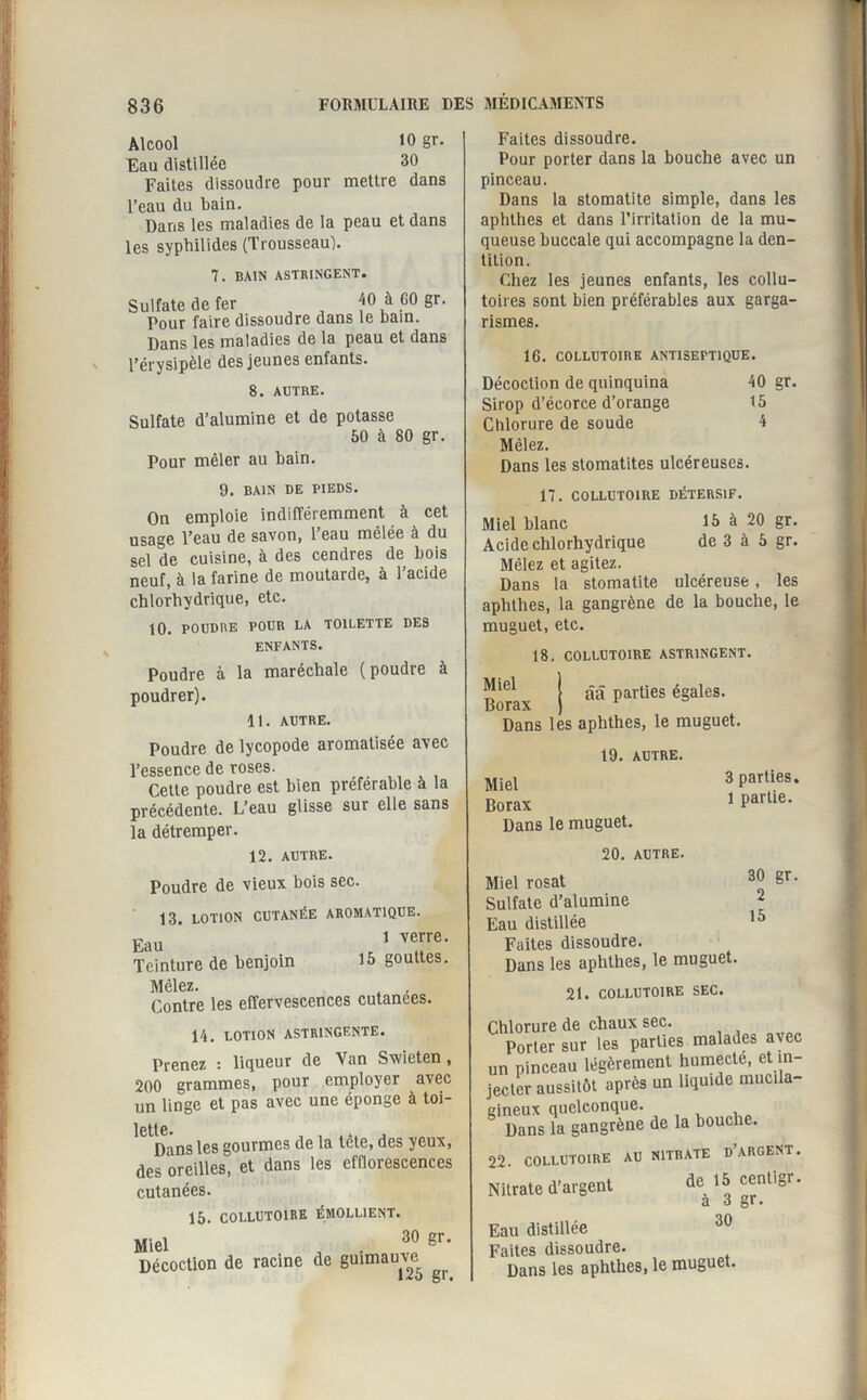 Alcool 10 Sr* Eau distillée 30 Faites dissoudre pour mettre dans l’eau du bain. Dans les maladies de la peau et dans les syphilides (Trousseau). 7. BAIN ASTRINGENT. Sulfate de fer 40 à GO gr. Pour faire dissoudre dans le bain. Dans les maladies de la peau et dans l’érysipèle des jeunes enfants. 8. AUTRE. Sulfate d’alumine et de potasse 50 à 80 gr. Pour mêler au bain. 9. BAIN DE PIEDS. On emploie indifféremment à cet usage l’eau de savon, l’eau mêlée à du sel de cuisine, à des cendres de bois neuf, à la farine de moutarde, à l’acide chlorhydrique, etc. 10. POUDRE POUR LA TOILETTE DES ENFANTS. Poudre à la maréchale (poudre à poudrer). 11. AUTRE. Poudre de lycopode aromatisée avec l’essence de roses. Cette poudre est bien préférable à la précédente. L’eau glisse sur elle sans la détremper. 12. AUTRE. Poudre de vieux bois sec. 13. LOTION CUTANÉE AROMATIQUE. Eau 1 verre’ Teinture de benjoin 15 gouttes. Mêlez. Contre les effervescences cutanées. 14. LOTION ASTRINGENTE. Prenez : liqueur de Van Swieten, 200 grammes, pour employer avec un linge et pas avec une éponge à toi- lcttc. Dans les gourmes de la tête, des yeux, des oreilles, et dans les efflorescences cutanées. 15. COLLUTOIRE ÉMOLLIENT. Miel 30 gr. Décoction de racine de guimauve ^ Faites dissoudre. Pour porter dans la bouche avec un pinceau. Dans la stomatite simple, dans les aphthes et dans l’irritation de la mu¬ queuse buccale qui accompagne la den¬ tition. Chez les jeunes enfants, les collu¬ toires sont bien préférables aux garga¬ rismes. 16. COLLUTOIRE ANTISEPTIQUE. Décoction de quinquina 40 gr. Sirop d’écorce d’orange 15 Chlorure de soude 4 Mêlez. Dans les stomatites ulcéreuses. 17. COLLUTOIRE DÉTERSIF. Miel blanc 15 à 20 gr. Acide chlorhydrique de 3 à 5 gr. Mêlez et agitez. Dans la stomatite ulcéreuse , les aphthes, la gangrène de la bouche, le muguet, etc. 18. COLLUTOIRE ASTRINGENT. I ââ parties égales. Borax ) r Dans les aphthes, le muguet. 19. AUTRE. Miel 3 parties. Borax Dans le muguet. 1 partie. 20. AUTRE. Miel rosat 30 gr. Sulfate d’alumine 2 Eau distillée 15 Faites dissoudre. Dans les aphthes, le muguet. 21. COLLUTOIRE SEC. mire de chaux sec. jrter sur les parties malades avec rinceau légèrement humecté, et in- ;r aussitôt après un liquide mucila- ux quelconque. ans la gangrène de la bouche. COLLUTOIRE AU NITRATE D’ARGENT. ate d’argent de 15 centigr. a 3 gr. distillée 30 es dissoudre. ans les aphthes, le muguet.