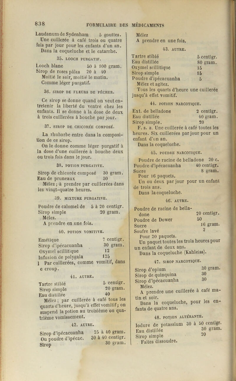 Laudanum de Sydenham 5 gouttes. Une cuillerée à café trois ou quatre fois par jour pour les enfants d’un an. Dans la coqueluche et le catarrhe. 35. LOOCH PURGATIF. Looch blanc 50 à 100 gram. Sirop de roses pâles 20 à 40 Moitié le soir, moitié le matin. Comme léger purgatif. 36. SIROP DE FLEURS DE PÊCHER. Ce sirop se donne quand on veut en¬ tretenir la liberté du ventre chez les enfants. Il se donne à la dose de deux à trois cuillerées à bouche par jour. 37. SIROP DE CHICORÉE COMPOSÉ. La rhubarbe entre dans la composi¬ tion de ce sirop. On le donne comme léger purgatif à la dose d’une cuillerée à bouche deux ou trois fois dans le jour. 38. POTION PURGATIVE. Sirop de chicorée composé 30 gram. Eau de pruneaux 30 Mêlez ; à prendre par cuillerées dans les vingt-quatre heures. 39. MIXTURE PURGATIVE. Poudre de calomel de 5 à 20 centigr. Sirop simple 20 gram. Mêlez. A prendre en une fois. 40. POTION VOMITIVE. Emétique 7 centigr. Sirop d’ipécacuanha 30 gram. Oxymel scillitique 12 Infusion de polygala 125 1 Par cuillerées, comme vomitif, dans e croup. 41. AUTRE. Tartre stibié 5 centigr. Sirop simple 20 gram. Eau distillée 40 Mêlez ; par cuillerée à café tous les quarts d’heure, jusqu’à effet vomitif; on suspend la potion au troisième ou qua¬ trième vomissement. 42. AUTRE. Sirop d’ipécacuanha 25 à 40 gram. Ou poudre d’ipécac. 30 à 40 centigr. Sirop 30 §varn- Mêlez A prendre en une fois. 43. AUTRE. Tartre stibié 5 centigr. Eau distillée 80 gram. Oxymel scillitique 15 Sirop simple 15 Poudre d’ipécacuanha 5 Mêlez et agitez. Tous les quarts d’heure une cuillerée jusqu’à effet vomitif. 44. POTION NARCOTIQUE. Ext. de belladone 2 centigr. Eau distillée 40 gram. Sirop simple. 20 F. s. a. Une cuillerée à café toutes les heures. Six cuillerées par jour pour un enfant d’un an. Dans la coqueluche. 45. POUDRE NARCOTIQUE. Poudre de racine de belladone 20 c. Poudre d’ipécacuanha 40 centigr. Sucre 8 gram. Pour 16 paquets. Un ou deux par jour pour un enfant de trois ans. Dans la coqueluche. 46. AUTRE. Poudre de racine de bella¬ done 20 centigr. Poudre de Dower 50 Sucre gram. Soufre lavé 2 Pour 20 paquets. Un paquet toutes les trois heures pour un enfant de deux ans. Dans la coqueluche (Kahleiss). 47. SIROP NARCOTIQUE. 30 gram. 30 30 Sirop d’opium Sirop de quinquina Sirop d’ipécacuanha Mêlez» A prendre une cuillerée à café ma¬ tin et soir. Dans la coqueluche, pour les en¬ fants de quatre ans. 48. POTION ALTÉRANTE. induré de potassium 30 à 50 centigr. iu distillée rop simple Faites dissoudre. 30 gram. 20