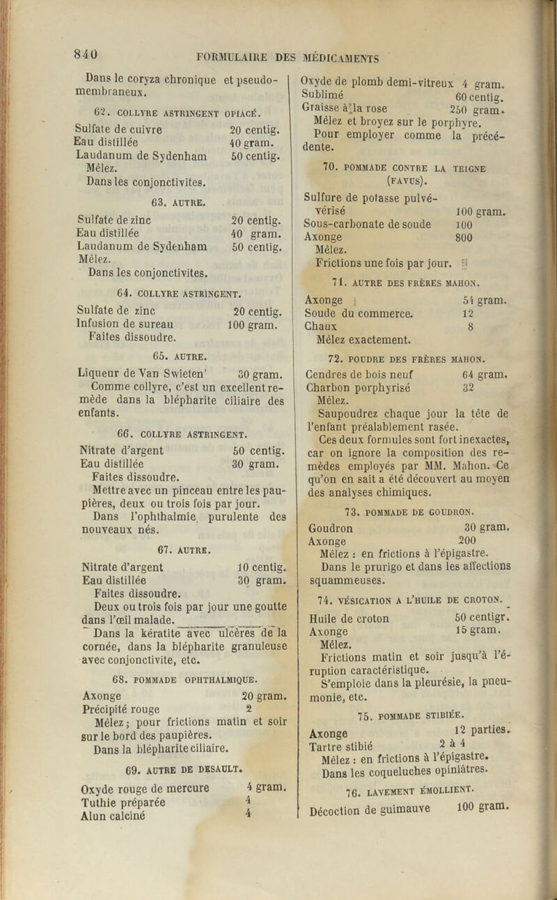 20 centig. 40 grarn. 50 centig. Dans le coryza chronique et pseudo- membraneux. 62. COLLYRE ASTRINGENT OPIACÉ. Sulfate de cuivre 20 centig. Eau distillée 40gram. Laudanum de Sydenham 50 centig. Mêlez. Dans les conjonctivites. 63. AUTRE. Sulfate de zinc Eau distillée Laudanum de Sydenham Mêlez. Dans les conjonctivites. 64. COLLYRE ASTRINGENT. Sulfate de zinc 20 centig. Infusion de sureau 100 gram. Faites dissoudre. 65. AUTRE. Liqueur de Van Swieten' 30 gram. Comme collyre, c’est un excellent re¬ mède dans la blépharite ciliaire des enfants. 66. COLLYRE ASTRINGENT. Nitrate d’argent 50 centig. Eau distillée 30 gram. Faites dissoudre. Mettre avec un pinceau entre les pau¬ pières, deux ou trois fois par jour. Dans l’ophthalmie purulente des nouveaux nés. 67. AUTRE. Nitrate d’argent 10 centig. Eau distillée 30 gram. Faites dissoudre. Deux ou trois fois par jour une goutte dans l’œil malade. _ ___ Dans la kératite avec ulcères de la cornée, dans la blépharite granuleuse avec conjonctivite, etc. 68. POllJIADE OPHTHALMIQUE. Axonge 20 gram. Précipité rouge 2 Mêlez; pour frictions matin et soir sur le bord des paupières. Dans la blépharite ciliaire. 69. AUTRE DE DESAULT. Oxyde rouge de mercure Tuthie préparée Alun calciné 4 gram. 4 Oxyde de plomb demi-vitreux 4 gram. Sublimé 60 centig. Graisse à’ia rose 250 gram. Mêlez et broyez sur le porphyre. Pour employer comme la précé¬ dente. 70. POMMADE CONTRE LA TEIGNE (favus). Sulfure de potasse pulvé- vérisé 100 gram. Sous-carbonate de soude 100 Axonge 800 Mêlez. Frictions une fois par jour, jj 71. AUTRE DES FRÈRES MAHON. Axonge ; 54 gram. Soude du commerce. 12 Chaux 8 Mêlez exactement. 72. POUDRE DES FRÈRES MAHON. Cendres de bois neuf 64 gram. Charbon porphyrisé 32 Mêlez. Saupoudrez chaque jour la tête de l’enfant préalablement rasée. Ces deux formules sont fort inexactes, car on ignore la composition des re¬ mèdes employés par MM. Mahon. Ce qu’on en sait a été découvert au moyen des analyses chimiques. 73. POMMADE DE GOUDRON. Goudron 30 gram. Axonge 200 Mêlez : en frictions à l’épigastre. Dans le prurigo et dans les affections squammeuses. 74. VÉSICATION A l’huile DE CROTON. Huile de croton 50 centigr. Axonge 15 gram. Mêlez. Frictions matin et soir jusqu’à l’é¬ ruption caractéristique. S’emploie dans la pleurésie, la pneu¬ monie, etc. 75. POMMADE ST1BIÉE. Axonge 12 Parties- Tartre stibié 2 à 4 Mêlez : en frictions à l’épigastre. Dans les coqueluches opiniâtres. 76. LAVEMENT ÉMOLLIENT. Décoction de guimauve 100 gram.