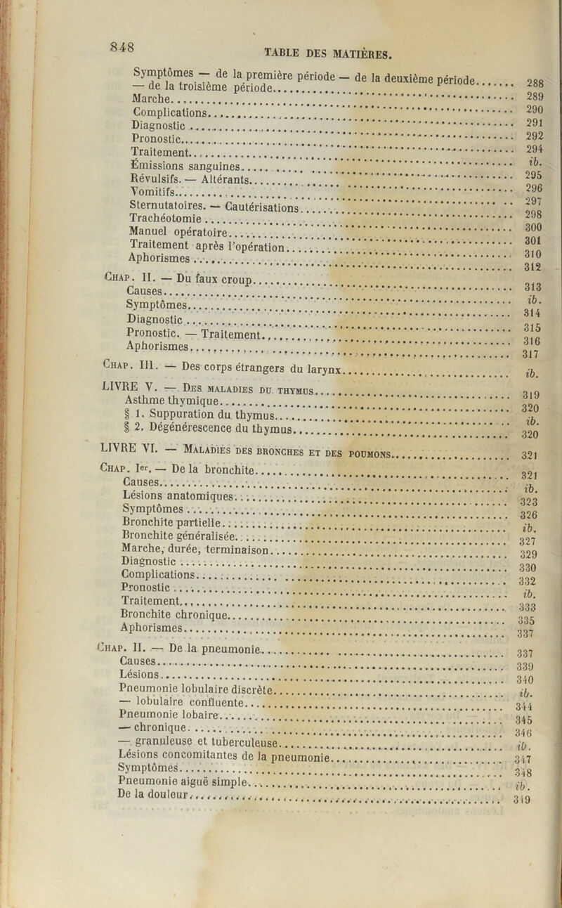 I 848 r P TABLE DES MATIÈRES. Symptômes — de la première période - de la deuxième période — de la troisième période. Marche. ... Complications..... Diagnostic.”. Pronostic...,.' ’ .... Traitement.... .•*’*• Émissions sanguines. Révulsifs.— Altérants... Vomitifs.. Sternutatoires. — Cautérisations . Trachéotomie. . Manuel opératoire.. Traitement après l’opération. .. Aphorismes... .. Chap. II. — Du faux croup. Causes. . Symptômes... ’ . Diagnostic ... Pronostic. — Traitement.. Aphorismes...... Chap. 111. — Des corps étrangers du larynx. LIVRE V. Des maladies du thymus. Asthme thymique. § 1. Suppuration du thymus... § 2. Dégénérescence du thymus... LIVRE VI. Maladies des bronches et des poumons Ciiap. 1er. — De la bronchite. Causes.... Lésions anatomiques.. ;.. Symptômes ...... Rronchite partielle. :. Bronchite généralisée. Marche, durée, terminaison.. . . . . . . . . . Diagnostic... Complications. Pronostic. Traitement. Bronchite chronique. Aphorismes. Chap. 11. — De la pneumonie. Causes. Lésions. Pneumonie lobulaire discrète. — lobulaire confluente.. Pneumonie lobaire... — chronique. — granuleuse et tuberculeuse.. . . . Lésions concomitantes de la pneumonie Symptômes_... Pneumonie aiguë simple.... De la douleur.. . . 288 . 289 290 . 291 . 292 . 294 ib. 295 296 , 297 298 300 301 310 312 313 ib. 314 315 316 317 ib. 319 320 ib. 320 321 321 ib. 323 326 ib. 327 329 330 332 ib. 333 335 337 337 339 310 ib. 344 345 346 ib. 347 348 ib.