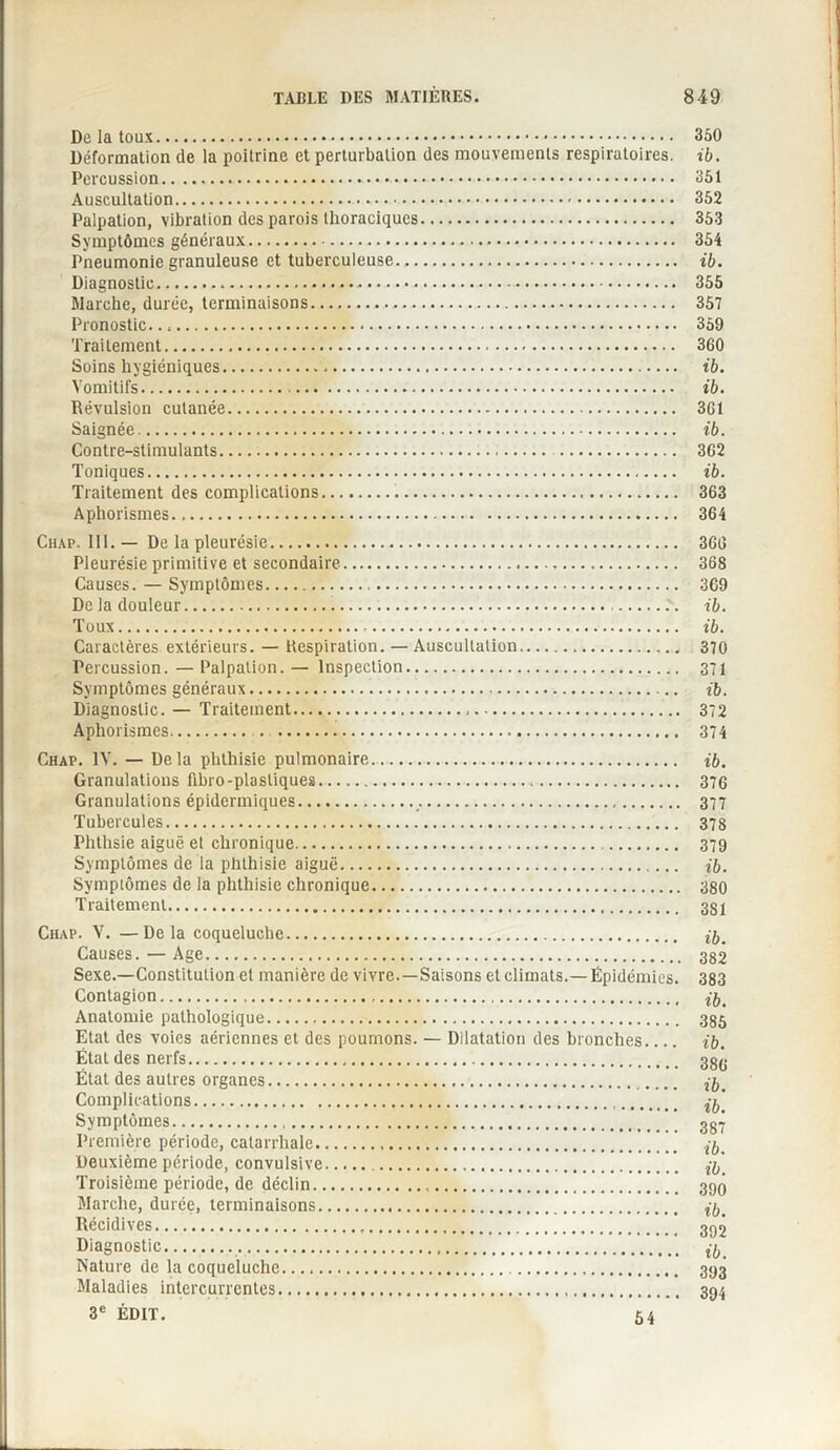 De la toux. 350 Déformation de la poitrine et perturbation des mouvements respiratoires, ib. Percussion. 351 Auscultation. 352 Palpation, vibration des parois thoraciques. 353 Symptômes généraux. 354 Pneumonie granuleuse et tuberculeuse. ib. Diagnostic. 355 Marche, durée, terminaisons. 357 Pronostic..,. 359 Traitement. 360 Soins hygiéniques. ib. Vomitifs. ib. Révulsion cutanée. 361 Saignée. ib. Contre-stimulants. 362 Toniques. ib. Traitement des complications. 363 Aphorismes. 364 Chap. 111. — De la pleurésie. 366 Pleurésie primitive et secondaire. 368 Causes. — Symptômes. 369 De la douleur. ib. Toux. ib. Caractères extérieurs. — Respiration. — Auscultation. 370 Percussion. — Palpation. — Inspection. 371 Symptômes généraux. ib. Diagnostic. — Traitement. 372 Aphorismes. . . 374 Chap. IV. — Delà phthisie pulmonaire. ib. Granulations fibro-plastiques. 376 Granulations épidermiques. 377 Tubercules. 378 Phthsie aiguë et chronique. 379 Symptômes de la phthisie aiguë. ib. Symptômes de la phthisie chronique. 380 Traitement. 331 Chap. V. —Delà coqueluche. Causes. —Age. 382 Sexe.—Constitution et manière de vivre.—Saisons et climats.—Épidémies. 383 Contagion. Anatomie pathologique. 335 Etat des voies aériennes et des poumons. — Dilatation des bronches_ ib. État des nerfs. 35^ État des autres organes. ^ Complications. Symptômes. 3gŸ Première période, catarrhale. ^ Deuxième période, convulsive. ^ Troisième période, de déclin.,. 39Q Marche, durée, terminaisons. Récidives. 392 Diagnostic. ^ Nature de la coqueluche. 393 Maladies intercurrentes. 394 3e ÉDIT. 54