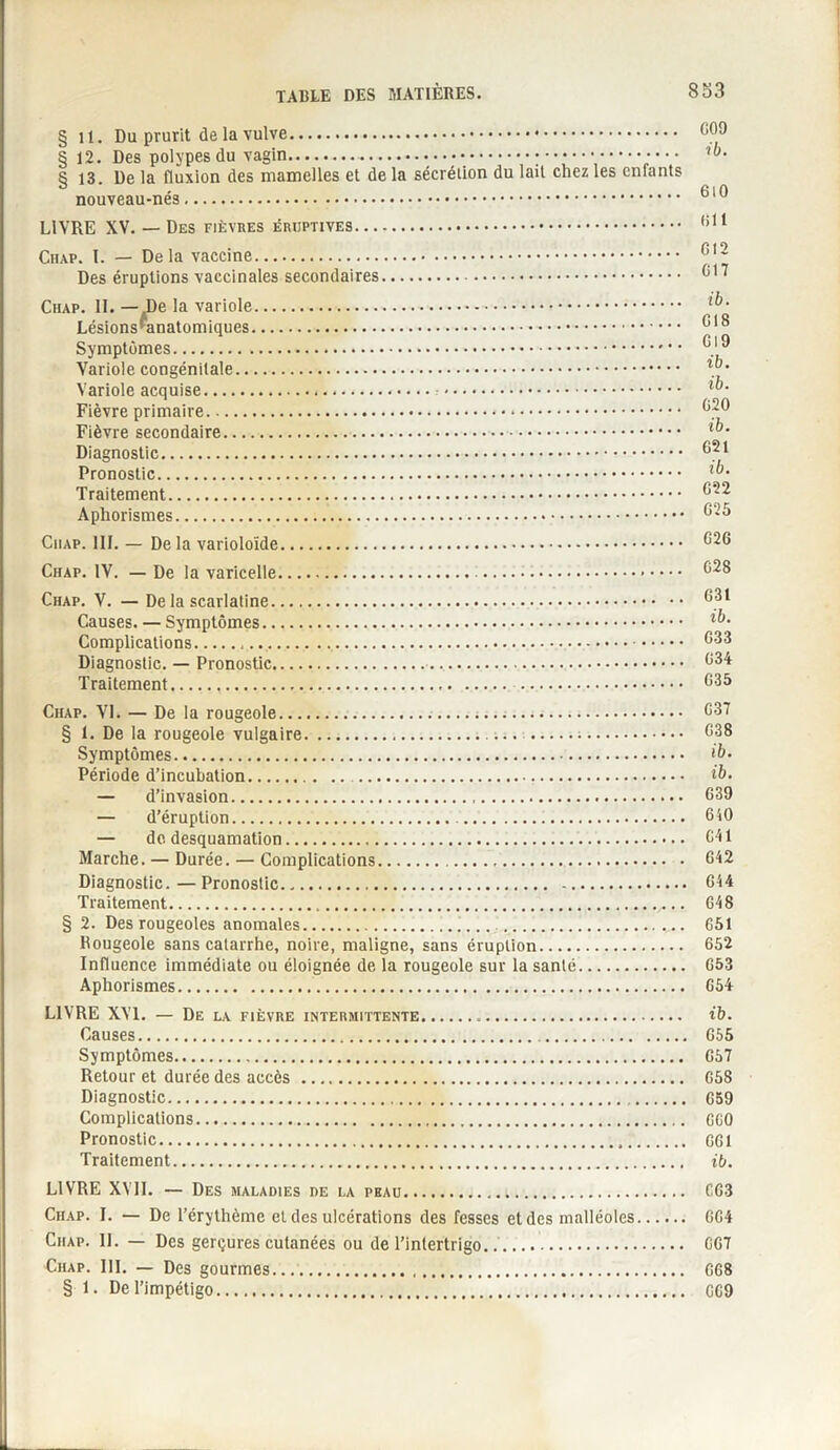 § U. Du prurit de la vulve. 00 J §12. Des polypes du vagin....;••••••.;••• § 13. De la fluxion des mamelles et de la sécrétion du lait chez les cnlants nouveau-nés. 6,0 LIVRE XV. — Des fièvres éruptives. 011 Ciup. I. — Delà vaccine. Gl2 Des éruptions vaccinales secondaires. 617 Chap. II. la variole.. Lésions*anatomiques. 618 Symptômes. 6'9 Variole congénitale. . ’ Variole acquise.:. Fièvre primaire.*. 620 Fièvre secondaire. Diagnostic. 821 Pronostic. Traitement. 622 Aphorismes. 625 Ciiap. III. — Delà varioloïde. 626 Chap. IV. — De la varicelle. 628 Chap. V. — De la scarlatine. 681 Causes. — Symptômes. Complications.. 888 Diagnostic. — Pronostic. 634 Traitement. 635 Chap. VI. — De la rougeole. 637 § 1. De la rougeole vulgaire...;. 638 Symptômes. Période d’incubation. — d’invasion. 639 — d’éruption. 640 — do desquamation. 641 Marche. — Durée. — Complications. 642 Diagnostic. — Pronostic. 644 Traitement. 648 § 2. Des rougeoles anomales. 651 Rougeole sans catarrhe, noire, maligne, sans éruption. 652 Influence immédiate ou éloignée de la rougeole sur la santé. 653 Aphorismes. 654 LIVRE XVI. — De la fièvre intermittente. rh. Causes. 655 Symptômes. 657 Retour et durée des accès . 658 Diagnostic. 659 Complications. 660 Pronostic. 661 Traitement. ib. LIVRE XVII. — Des maladies de la peau. 663 Chap. I. — De l’érythème et des ulcérations des fesses et des malléoles. 664 Chap. IL — Des gerçures cutanées ou de l’intertrigo.. 667 Chap. III. — Des gourmes. 668 § 1. De l’impétigo. 669