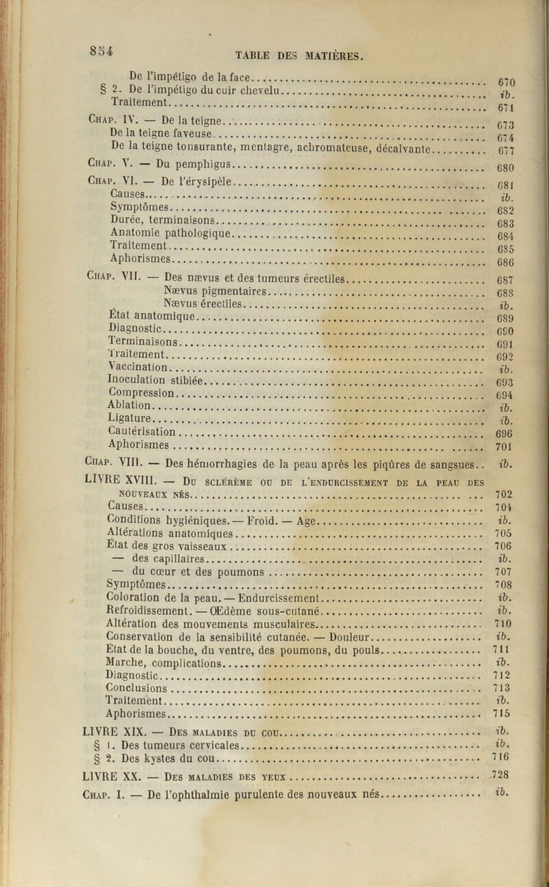 De l’impétigo de la face. § 2. De l’impétigo du cuir chevelu. Traitement. Chap. IV. — De la teigne. De la teigne faveuse. De la teigne tonsurante, mcnlagre, achromatcuse, décalvante.' Chap. Y. — Du pemphigus. Chap. VI. — De l’érysipèle. Causes. Symptômes. Durée, terminaisons. Anatomie pathologique. Traitement. Aphorismes... Chap. VIF. — Des nævus et des tumeurs érectiles. Nævus pigmentaires. Nævus érectiles. État anatomique. Diagnostic..’* Terminaisons. Traitement. Vaccination. Inoculation stibiée. Compression. Ablation... Ligature. Cautérisation. Aphorismes. Chap. VIII. — Des hémorrhagies de la peau après les piqûres de sangsues.. LIMIE XVIII. — Du SCLÉRÈME ou de l’endurcissement de la peau des nouveaux nés. Causes. Conditions hygiéniques. — Froid. — Age. Altérations anatomiques. État des gros vaisseaux... — des capillaires... — du cœur et des poumons. Symptômes. Coloration de la peau. — Endurcissement. Refroidissement. — OEdème sous-cutané. Altération des mouvements musculaires. Conservation de la sensibilité cutanée. — Douleur. État de la bouche, du ventre, des poumons, du pouls. Marche, complications... Diagnostic... Conclusions... Traitement. Aphorismes. 670 ib. 671 673 674 677 680 681 ib. 682 683 684 685 686 687 688 ib. 689 650 691 692 ib. 693 694 ib. ib. 696 701 ib. 702 704 ib. 705 706 ib. 707 708 ib. ib. 710 ib. 711 ib. 712 713 ib. 715 LIVRE XIX. — Des maladies du cou. . ib. § l. Des tumeurs cervicales. ib. § 2. Des kystes du cou. 7(6 LIVRE XX. — Des maladies des yeux. 728 Chap. I. — De l’ophthalmie purulente des nouveaux nés