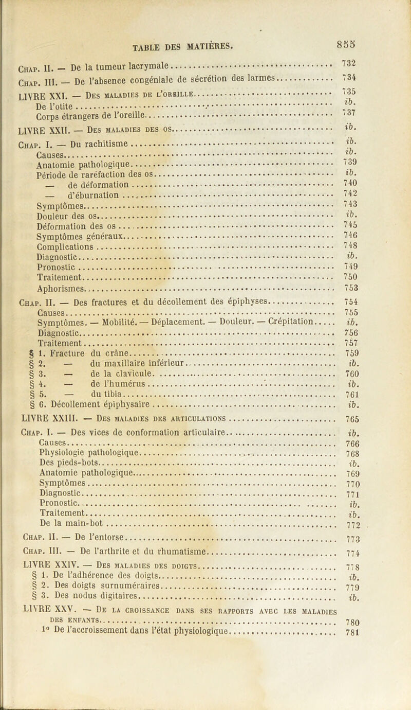 Chap. 11. — De la tumeur lacrymale. Chap. 111. — De l’absence congéniale de sécrétion des larmes. LIVRE XXL — Des maladies de .. De l’otite..•. Corps étrangers de l’oreille... LIVRE XXII. — Des maladies des os. Chap. I. — Du rachitisme. Causes. Anatomie pathologique. Période de raréfaction des os.. — de déformation.■ — d’éburnation .. Symptômes. Douleur des os. Déformation des os.. Symptômes généraux.. Complications. Diagnostic... Pronostic. Traitement. Aphorismes. Chap. IL — Des fractures et du décollement des épiphyses. Causes.. Symptômes. — Mobilité.— Déplacement. — Douleur. — Crépitation Diagnostic. Traitement... § 1. Fracture du crâne. § 2. — du maxillaire inférieur. . § 3. — de la clavicule. §4. — de l’humérus.'.. § 5. — du tibia. § 6. Décollement épiphysaire. LIVRE XXIII. — Des maladies des articulations. Chap. I. — Des vices de conformation articulaire. ib. Causes... 766 Physiologie pathologique. 7G8 Des pieds-bots. ib. Auatomie pathologique. 769 Symptômes. 770 Diagnostic. 771 Pronostic. n. Traitement. ib. De la main-bot. 772 Chap. II. — De l’entorse. 773 Chap. III. — De l’arthrite et du rhumatisme. 774 LIVRE XXIV. — Des maladies des doigts. 77 8 § 1. De l’adhérence des doigts. ib. § 2. Des doigts surnuméraires. 779 § 3. Des nodus digitaires. ib. LIN RE XXV. — De la croissance dans ses rapports avec les maladies DES ENFANTS. 739 1° De l’accroissement dans l’état physiologique. 781 732 734 735 ib. 737 ib. ib. ib. 739 ib. 740 742 743 ib. 745 746 748 ib. 749 750 753 754 755 ib. 756 757 759 ib. 760 ib. 761 ib. 765