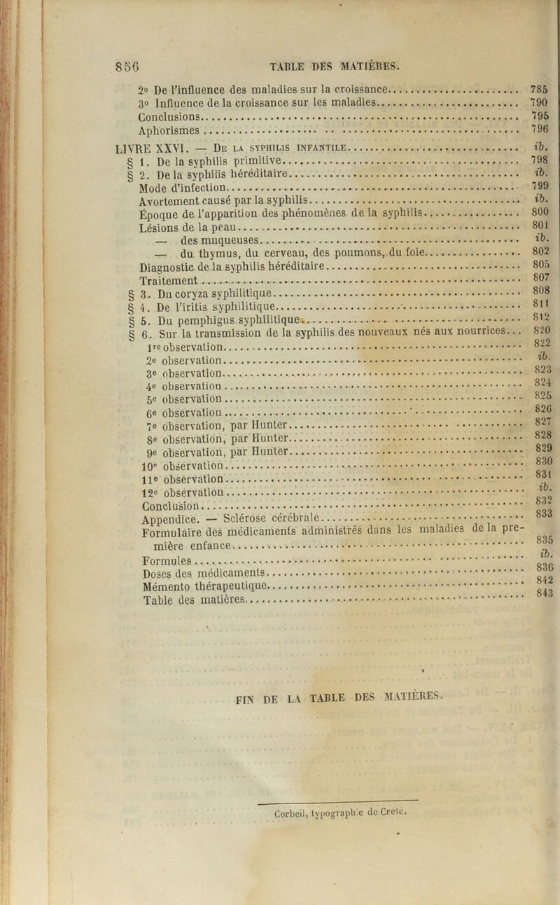 2° De l’influence des maladies sur la croissance. 3» Influence de la croissance sur les maladies. Conclusions. Aphorismes. LIVRE XXVI. — De la syphilis infantile. § 1. De la syphilis primitive. § 2. De la syphilis héréditaire. Mode d’infection.. Avortement causé par la syphilis. Époque de l’apparition des phénomènes de la syphilis. Lésions de la peau. — des muqueuses.. — du thymus, du cerveau, des poumons,.du foie. Diagnostic de la syphilis héréditaire. Traitement.. § 3. Du coryza syphilitique........ § 4. De l’iritis syphilitique.•. § 5. Du pemphigus syphilitique. ... § 6. Sur la transmission de la syphilis des nouveaux nés aux nourrices... lre observation. 2e observation. 3e observation. 4e observation. 5e observation. Ge observation.'. 7e observation, par Hunter.. 8e observation, par Hunter. 9e observation, par Hunter. 10e observation. 11e observation.. 12e observation. Conclusion. Appendice. — Sclérose cérébrale.... Formulaire des médicaments administrés dans les maladies de la pre¬ mière enfance. Formules.... Doses des médicaments.»... Mémento thérapeutique. Table des matières,.... 785 790 795 796 ib. 798 ib. 799 ib. 800 801 ib. 802 805 807 808 811 812 820 822 ib. 823 824 825 826 827 828 829 830 831 ib. 832 833 835 ib. 836 842 843 FIN DE LA TABLE DES MATIÈRES. Corbeil, tvpograpb c du Crète.