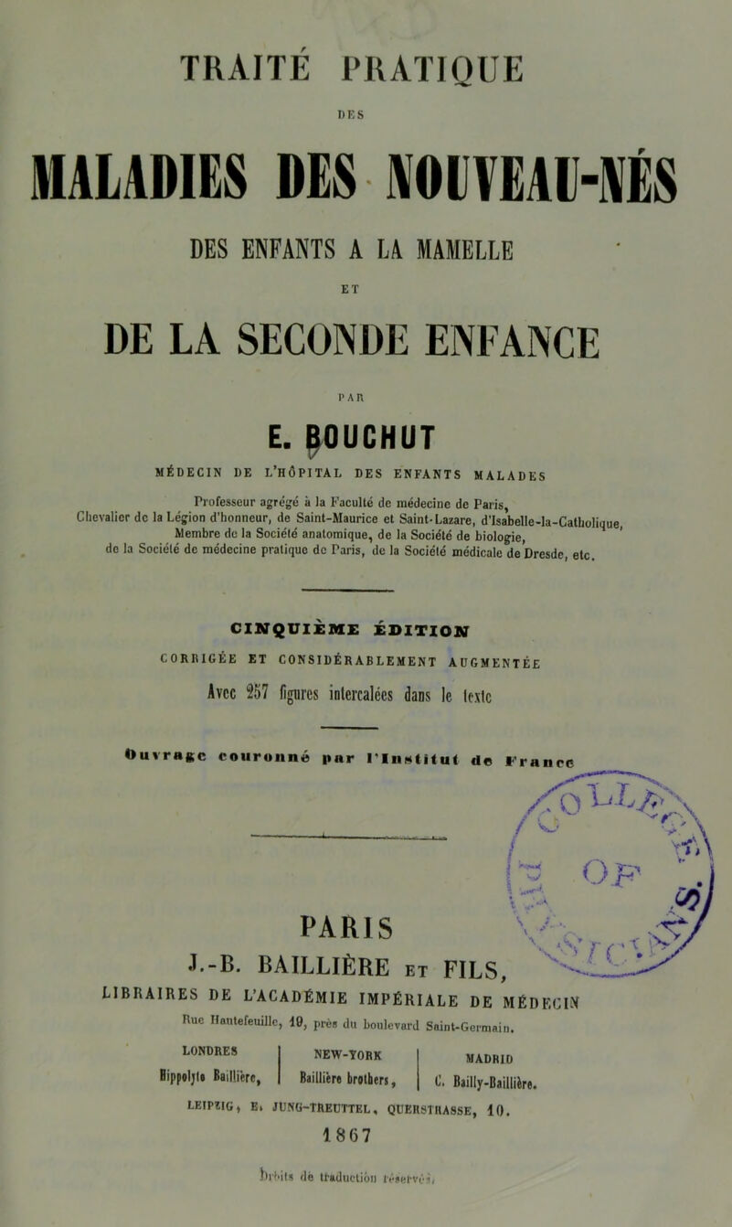 DES MALADIES DES ■ NOUVEAU-NÉS DES ENFANTS A LA MAMELLE ET DE LA SECONDE ENFANCE P AP. E. BOUCHUT MÉDECIN DE L’HÔPITAL DES ENFANTS MALADES Professeur agrégé à la Faculté de médecine de Paris, Chevalier de la Légion d’honneur, de Saint-Maurice et Saint-Lazare, d’Isabelle-la-Catholique, Membre de la Société anatomique, de la Société de biologie, de la Société de médecine pratique de Paris, de la Société médicale de Dresde, etc CINQUIÈME ÉDITION CORIilGÉE ET CONSIDÉRABLEMENT AUGMENTÉE Avec 257 figures intercalées dans le texte Ouvrage couronné par rinatitut de l'ran PARIS J-B. BAILLIÈRE et FILS, LIBRAIRES DE L’ACADÉMIE IMPÉRIALE DE MÉDECIN Rue Hautefeuillc, 10, près du boulevard Saint-Germain. LONDRES NEW-YORK Bippoljl# Baillière, Baillière brothers, LEIPIIG, e. JÜNG-TREUTTEL, queiistuasse, 10. 1867 MADRID luhifs dé traduction réservés, \