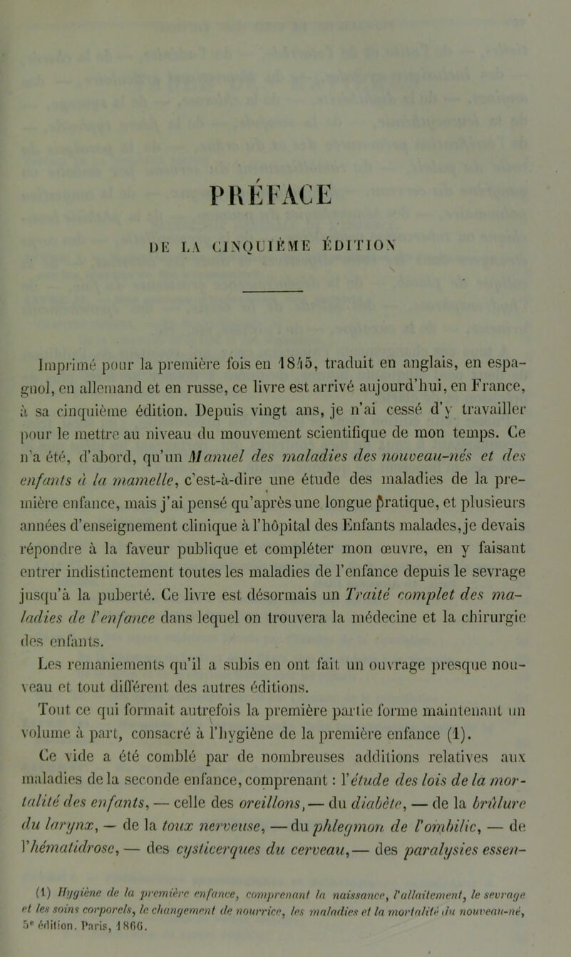 PREFACE L)E LA CINQUIÈME ÉDITION N Imprimé pour la première fois en 1S;i5, traduit en anglais, en espa- gnol, en allemand et en russe, ce livre est arrivé aujourd’hui, en France, à sa cinquième édition. Depuis vingt ans, je n’ai cessé d’y travailler pour le mettre au niveau du mouvement scientifique de mon temps, Ce n’a été, d’abord, qu’un Manuel des maladies des nouveau-nés et des enfants à la mamelle, c’est-à-dire une étude des maladies de la pre- mière enfance, mais j’ai pensé qu’aprèsune longue pratique, et plusieurs années d’enseignement clinique à l’hôpital des Enfants malades, je devais répondre à la faveur publique et compléter mon œuvre, en y faisant entrer indistinctement toutes les maladies de l’enfance depuis le sevrage jusqu’à la puberté. Ce livre est désormais un Traité complet des ma- ladies de renfonce dans lequel on trouvera la médecine et la chirurgie des enfants. Les remaniements qu’il a subis en ont fait un ouvrage presque nou- veau et tout différent des autres éditions. Tout ce qui formait autrefois la première partie forme maintenant un volume à part, consacré à l’hygiène de la première enfance (4). Ce vide a été comblé par de nombreuses additions relatives aux maladies de la seconde enfance, comprenant : Y étude des lois de la mor- talité des enfants, — celle des oreillons,— du dicibcte, — de la brûlure du larynx, — de la toux nerveuse, —du phlegmon de l'ombilic, — de Yhématidrosc,— des cysticerques du cerveau,— des paralysies essen- (t) Hygiène de lu première enfance, comprenant ta naissance, l’allaitement, le sevrage cl les soins corporels, le. changement de nourrice, les maladies et la mortalité du nouveau-né, 5* édition. Paris, \ SGG.