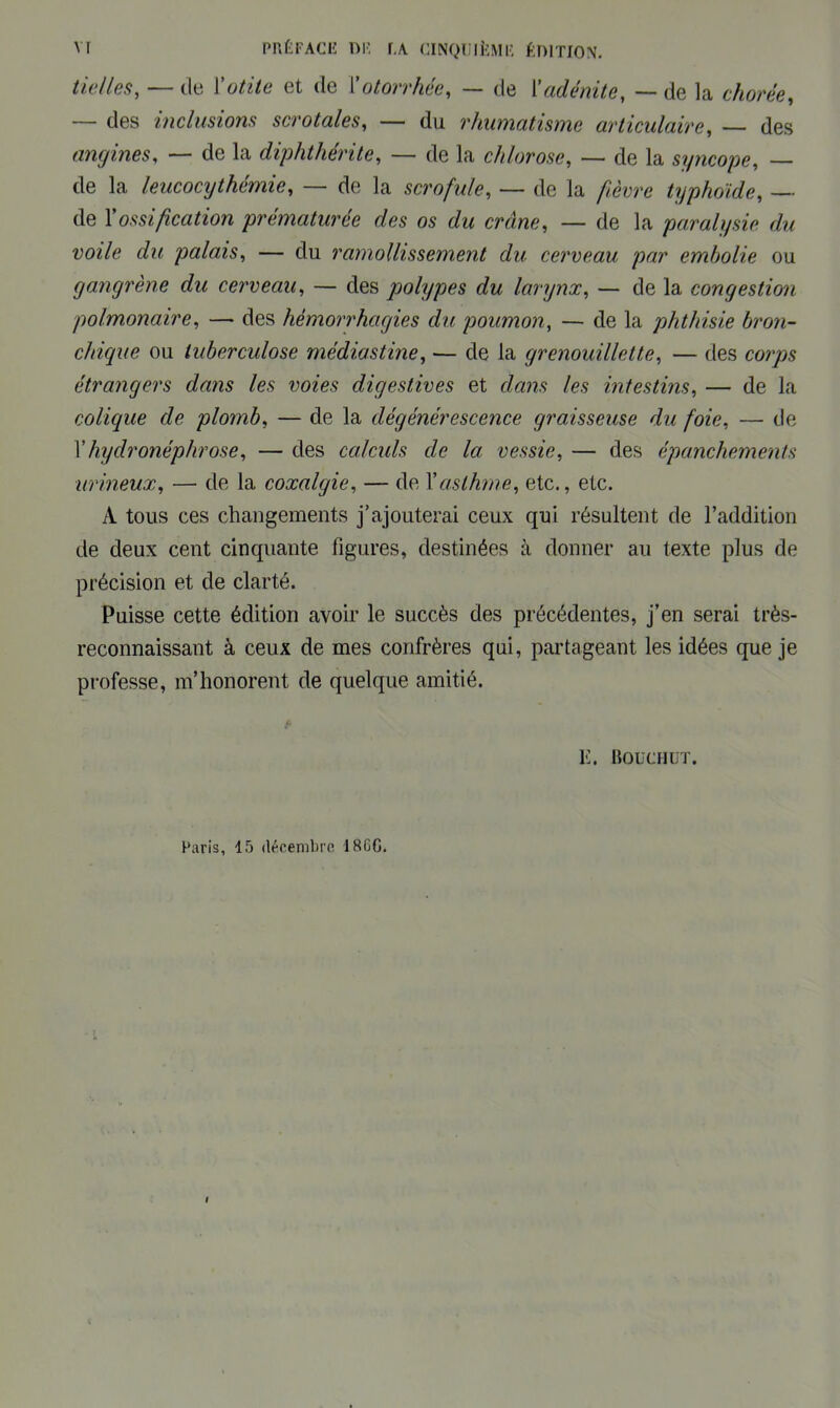 Vf PRÉFACE DE r,A CINQUIÈME ÉDITION. tielles, — de Y otite et de Y otorrhée, — de Y adénite, — de la chorée, — des inclusions scrotales, — du rhumatisme articulaire, — des angines, — de la diphthérite, — de la chlorose, — de la syncope, — de la leucocythémie, — de la scrofule, — de la typhoïde, — de l’oMt/ïcafton prématurée des os du crâne, — de la paralysie du voile du palais, — du ramollissement du cerveau par embolie ou gangrène du cerveau, — des polypes du larynx, — de la congestion polmonaire, — des hémorrhagies du poumon, — de la phthisie bron- chique ou tuberculose médiastine, — de la grenouillette, — des corps étrangers dans les voies digestives et dans les intestins, — de la colique de plomb, — de la dégénérescence graisseuse du foie, — de Yhyclronéphrose, — des calculs de la vessie, — des épanchements urineux, — de la coxalgie, — de Y asthme, etc., etc. A tous ces changements j’ajouterai ceux qui résultent de l’addition de deux cent cinquante figures, destinées à donner au texte plus de précision et de clarté. Puisse cette édition avoir le succès des précédentes, j’en serai très- reconnaissant à ceux de mes confrères qui, partageant les idées que je professe, m’honorent, de quelque amitié. K. Bouchot. Paris, 15 décembre i SGG.