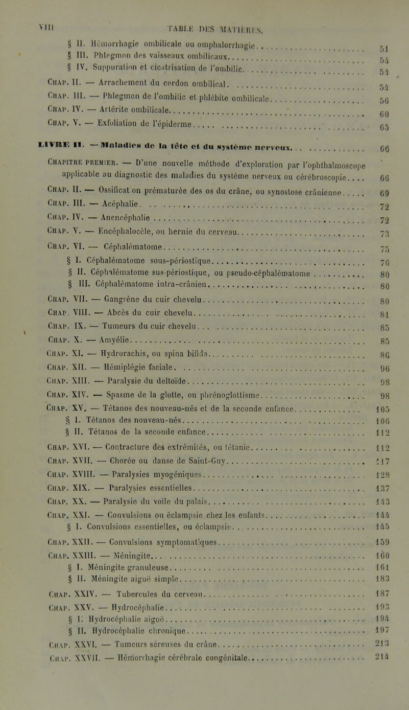 TABI.K DBS MA l lklll S. § 11. Hémorrhagie ombilicale ou omphalorrhagie § III. Phlegmon îles vaisseaux ombilicaux r)fl § IV. Suppuration et cicatrisation de l’ombilic r)(j Chap. II. — Arrachement du cordon ombilical r},4 Ciup. III. — Phlegmon de l’ombilic et phlébite ombilicale 5G Chap. IV. — Artérite ombilicale • CHAP. V. — Exfoliation de l’épiderme G-, LlVIlfc II. ItlnliiriïcM do la tête ot ilu système nerveux CO Chapitre premier. — D'une nouvelle méthode d’exploration par l’ophthalmoscope applicable au diagnostic des maladies du système nerveux ou cérébroscopie.. .. GG Chap. II. — Ossification prématurée des os du crâne, ou synostose crânienne 69 Chap. III. — Acéphalie 72 Chap. IV. — Anencéphalie ■ 70 Ciup. Y. — Encéphalocèle, ou hernie du cerveau 73 Chap. VI. — Céplialématome 75 § I. Céphalématome sous-périostique 76 § II. Céplnlématome sus-périoslique, ou pseudo-céphalématome 80 § III. Céphalématome intra-crânien 80 Chap. VII. — Gangrène du cuir chevelu 80 Chap. VIII. — Abcès du cuir chevelu 81 Chap. IX. — Tumeurs du cuir chevelu 85 Chap. X. — Amyélie 85 Chap. XI. — Hydrorachis, ou spina bifida 8G Chap. XII. — Hémiplégie faciale 96 Ciiap. XIII. — Paralysie du deltoïde 9S Chap. XIV. — Spasme de la glotte, ou phrénogloltisme 98 Chap. XV. — Tétanos des nouveau-nés et de la seconde enfance 105 § I. Tétanos des nouveau-nés 106 § II. Tétanos de la seconde enfance 112 Chap. XVI. — Contracture des extrémités, ou tétanie 112 Chap. XVII. — Chorée ou danse de Saint-Guy M7 Chap. XVIII. —Paralysies myogéniques J 28- Chap. XIX. — Paralysies essentielles 137 Chap. XX. — Paralysie du voile du palais 143 Ciiap. XXI. — Convulsions ou éclampsie chez les enfants 1 44 § I. Convulsions essentielles, ou éclampsie 145 Ciiap. XXII. — Convulsions symptomatiques 159 Chap. XXIII. — Méningite... 160 § I. Méningite granuleuse 161 § II. Méningite aiguë simple 183 Chap. XXIV. — Tubercules du cerveau 187 CHAP. XXV. — Hydrocéphalie 193 § i; Hydrocéphalie aiguë 194 § II. Hydrocéphalie chronique 197 Chap. XXVI. — Tumeurs séreuses du crâne 213 Ciiap. XXVII, — Hémorrhagie cérébrale congénitale 214