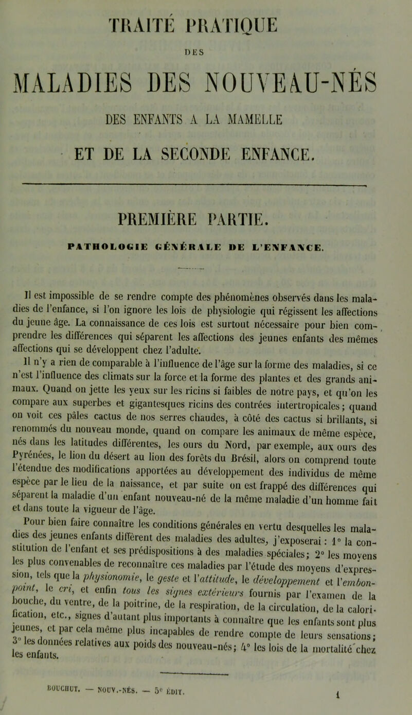 TRAITE PRATIQUE DES MALADIES DES NOUVEAU-NÉS DES ENFANTS A LA MAMELLE ET DE LA SECONDE ENFANCE. PREMIÈRE PARTIE. PATHOLOGIE GÉNÉRALE »E L’ENFANCE. Il est impossible de se rendre compte des phénomènes observés dans les mala- dies de l’enfance, si l’on ignore les lois de physiologie qui régissent les affections du jeune âge. La connaissance de ces lois est surtout nécessaire pour bien com- prendre les différences qui séparent les affections des jeunes enfants des mêmes affections qui se développent chez l’adulte. U n’y a rien de comparable à l’influence de l’âge sur la forme des maladies, si ce n est 1 influence des climats sur la force et la forme des plantes et des grands ani- maux. Quand on jette les yeux sur les ricins si faibles de notre pays, et qu’on les compare aux superbes et gigantesques ricins des contrées iiitertropicales ; quand on voit ces pâles cactus de nos serres chaudes, à côté des cactus si brillants, si renommés du nouveau monde, quand on compare les animaux de même espèce, lies dans les latitudes différentes, les ours du Nord, par exemple, aux ours des Pyrénées, le lion du désert au lion des forêts du Brésil, alors on comprend toute 1 étendue des modifications apportées au développement des individus de même espece par le lieu de la naissance, et par suite on est frappé des différences qui séparent la maladie d’un enfant nouveau-né de la même maladie d’un homme fait et dans toute la vigueur de l’âge. Pour bien faire connaître les conditions générales en vertu desquelles les mala- dies des jeunes enfants diffèrent des maladies des adultes, j’exposerai : 1° la con- stitution de l’enfant et ses prédispositions à des maladies spéciales; 2° les movens les plus convenables de reconnaître ces maladies par l’étude des moyens d’expres- sion tels que la physionomie, le geste et Y attitude, le développement et Vembon- /rnnt, le en, et enfin tous les signes extérieurs fournis par l’examen de la bouche, du ventre, de la poitrine, de la respiration, de la circulation, de la calori- ication, etc., signes d’autant plus importants à connaître que les enfants sont plus jeunes et par cela meme plus incapables de rendre compte de leurs sensations; L enftTeeS iC atlVCS ÜUX P°ldsdc>S nouveau-nés; A0 les lois de la mortalité chez BOUCHUT. — NOUV.-NÉS. — 51' ÉDIT.