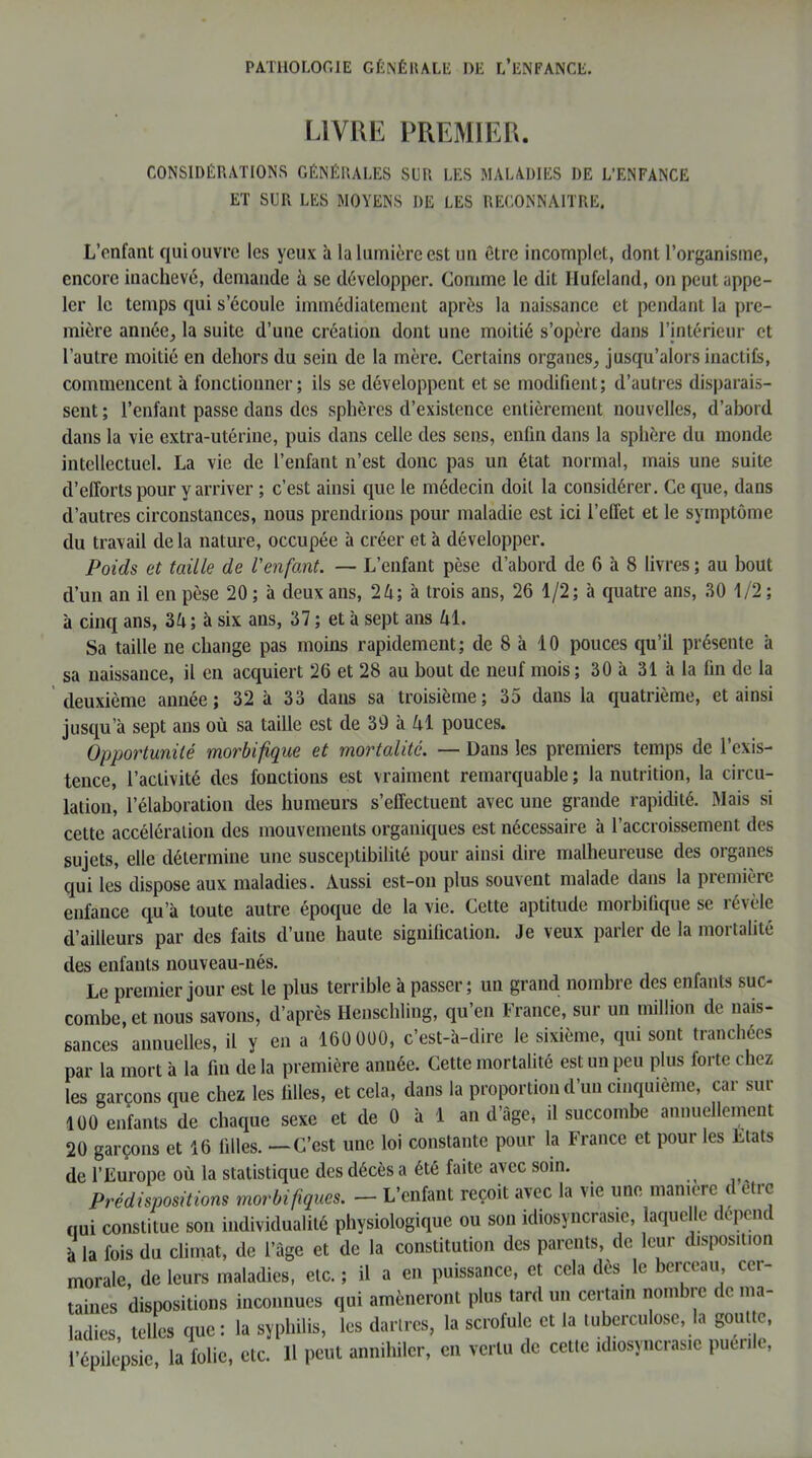 LIVRE PREMIER. CONSIDÉRATIONS GÉNÉRALES SLR LES MALADIES DE L’ENFANCE ET SLR LES MOYENS I)E LES RECONNAITRE, L’enfant qui ouvre les yeux à la lumière est un etre incomplet, dont l’organisme, encore inachevé, demande à se développer. Comme le dit Ilufeland, on peut appe- ler le temps qui s’écoule immédiatement après la naissance et pendant la pre- mière année, la suite d’une création dont une moitié s’opère dans l’intérieur et l’autre moitié en dehors du sein de la mère. Certains organes, jusqu’alors inactifs, commencent à fonctionner; ils se développent et se modifient; d’autres disparais- sent ; l’enfant passe dans des sphères d’existence entièrement nouvelles, d’abord dans la vie extra-utérine, puis dans celle des sens, enfin dans la sphère du monde intellectuel. La vie de l’enfant n’est donc pas un état normal, mais une suite d’efforts pour y arriver ; c’est ainsi que le médecin doit la considérer. Ce que, dans d’autres circonstances, nous prendrions pour maladie est ici l’effet et le symptôme du travail delà nature, occupée à créer et à développer. Poids et taille de l'enfant. — L’enfant pèse d’abord de 6 'a 8 livres ; au bout d’un an il en pèse 20 ; à deux ans, 24; à trois ans, 26 1/2; à quatre ans, 30 1/2 ; à cinq ans, 34; à six ans, 37 ; et à sept ans 41. Sa taille ne change pas moins rapidement; de 8 à 10 pouces qu’il présente à sa naissance, il en acquiert 26 et 28 au bout de neuf mois; 30 à 31 à la fin de la deuxième année; 32 à 33 dans sa troisième; 35 dans la quatrième, et ainsi jusqu’à sept ans où sa taille est de 39 à 41 pouces. Opportunité morbifique et mortalité. — Dans les premiers temps de l’exis- tence, l’activité des fonctions est vraiment remarquable ; la nutrition, la circu- lation, l’élaboration des humeurs s’effectuent avec une grande rapidité. Mais si cette accélération des mouvements organiques est nécessaire à l’accroissement des sujets, elle détermine une susceptibilité pour ainsi dire malheureuse des organes qui les dispose aux maladies. Aussi est-on plus souvent malade dans la première enfance qu’à toute autre époque de la vie. Cette aptitude morbifique se révèle d’ailleurs par des faits d’une haute signification. Je veux parler de la mortalité des enfants nouveau-nés. Le premier jour est le plus terrible à passer; un grand nombre des enfants suc- combe, et nous savons, d’après Henschling, qu’en France, sur un million de nais- sances annuelles, il y en a 160 000, c’est-à-dire le sixième, qui sont tranchées par la mort à la fin de la première année. Cette mortalité est un peu plus forte chez les garçons que chez les filles, et cela, dans la proportion d’un cinquième, car sur 100 enfants de chaque sexe et de 0 à 1 an d’àge, il succombe annuellement 20 garçons et 16 filles. — C’est une loi constante pour la France et pour les Etats de l’Europe où la statistique des décès a été faite avec soin. ^ Prédispositions morbifiques. - L’enfant reçoit avec la vie une maniéré d etre qui constitue son individualité physiologique ou son idiosyncrasie, laquelle dépend à la fois du climat, de l’âge et de la constitution des parents, de leur disposition morale, de leurs maladies, etc. ; il a en puissance, et cela des le berceau cer- taines dispositions inconnues qui amèneront plus tard un certain nombre de ma- ladies, telles que: la syphilis, les dartres, la scrofule et la tuberculose, la goutte,