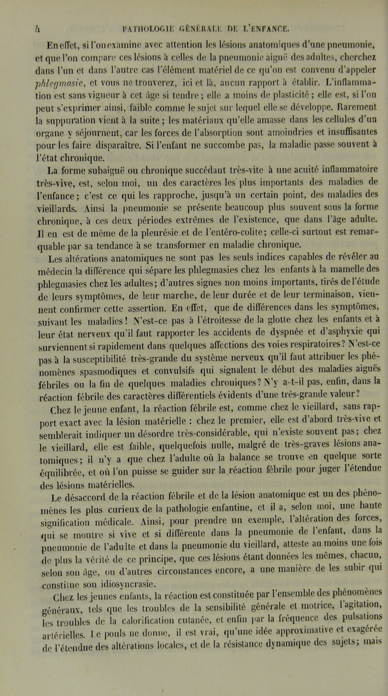 EnelTct, si l'on examine avec attention les lésions anatomiques d’une pneumonie, et que l’on compare ces lésions h celles de la pneumonie aiguë des adultes, cherchez dans l’un et dans l’autre cas l’élément matériel de ce qu’on est convenu d’appeler phleçjmasic, et vous ne trouverez, ici et là, aucun rapport à établir. L’inflamma- tion est sans vigueur à cet âge si tendre; elle a moins de plasticité ; elle est, si l’on peut s’exprimer ainsi, faible comme le su jet sur lequel elle se développe. Rarement la suppuration vient à la suite ; les matériaux qu’elle amasse dans les cellules d’un organe y séjournent, car les forces de l’absorption sont amoindries et insuffisantes pour les faire disparaître. Si l’enfant ne succombe pas, la maladie passe souvent à l’état chronique. La forme subaiguë ou chronique succédant très-vite à une acuité inflammatoire très-vive, est, selon moi, un des caractères les plus importants des maladies de l’enfance ; c’est ce qui les rapproche, jusqu’à un certain point, des maladies des vieillards. Ainsi la pneumonie se présente beaucoup plus souvent sous la forme chronique, à ces deux périodes extrêmes de l’existence, que dans l’âge adulte. Il en est de même de la pleurésie et de l’entéro-colite; celle-ci surtout est remar- quable par sa tendance à se transformer en maladie chronique. Les altérations anatomiques ne sont pas les seuls indices capables de révéler au médecin la différence qui sépare les phlegmasies chez les enfants à la mamelle des phlegmasies chez les adultes; d’autres signes non moins importants, tirés de l’élude de leurs symptômes, de leur marche, de leur durée et de leur terminaison, vien- nent confirmer cette assertion. En effet, que de différences dans les symptômes, suivant les maladies ! N’est-ce pas à l'étroitesse de la glotte chez les enfants et à leur état nerveux qu’il faut rapporter les accidents de dyspnée et d’asphvxie qui surviennent si rapidement dans quelques affections des voies respiratoires? N’est-ce pas à la susceptibilité très-grande du système nerveux qu’il faut attribuer les phé- nomènes spasmodiques et convulsifs qui signalent le début des maladies aiguës fébriles ou la fin de quelques maladies chroniques? N’y a-t-il pas, enfin, dans la réaction fébrile des caractères différentiels évidents d’une très-grande valeur? Chez le jeune enfant, la réaction fébrile est, comme chez le vieillard, sans rap- port exact avec la lésion matérielle : chez le premier, elle est d’abord très-vive et semblerait indiquer un désordre très-considérable, qui n’existe souvent pas; chez le vieillard, elle est faible, quelquefois nulle, malgré de très-graves lésions ana- tomiques ; il n’y a que chez l’adulte où la balance se trouve en quelque sorte équilibrée, et où l’on puisse se guider sur la réaction fébrile pour juger l’étendue des lésions matérielles. Le désaccord de la réaction fébrile et de la lésion anatomique est un des phéno- mènes les plus curieux de la pathologie enfantine, et il a, selon moi, une haute signification médicale. Ainsi, pour prendre un exemple, l’altération des forces, qui se montre si vive et si différente dans la pneumonie de l’enfant, dans la pneumonie de l’adulte et dans la pneumonie du vieillard, atteste au moins une fois de plus la vérité de ce principe, que ces lésions étant données les mêmes, chacun, selon son âge, ou d’autres circonstances encore, a une manière de les subir qui constitue sou idiosyncrasie. Chez les jeunes enfants, la réaction est constituée par 1 ensemble des phénomènes généraux, tels que les troubles de la sensibilité générale et motrice, 1 agitation, les troubles de la calorification cutanée, et enfin par la fréquence des pulsations artérielles. I e pouls ne donne, il est vrai, qu’une idée approximative et exagérée de l’étendue des altérations locales, et de la résistance dynamique des sujets; mais