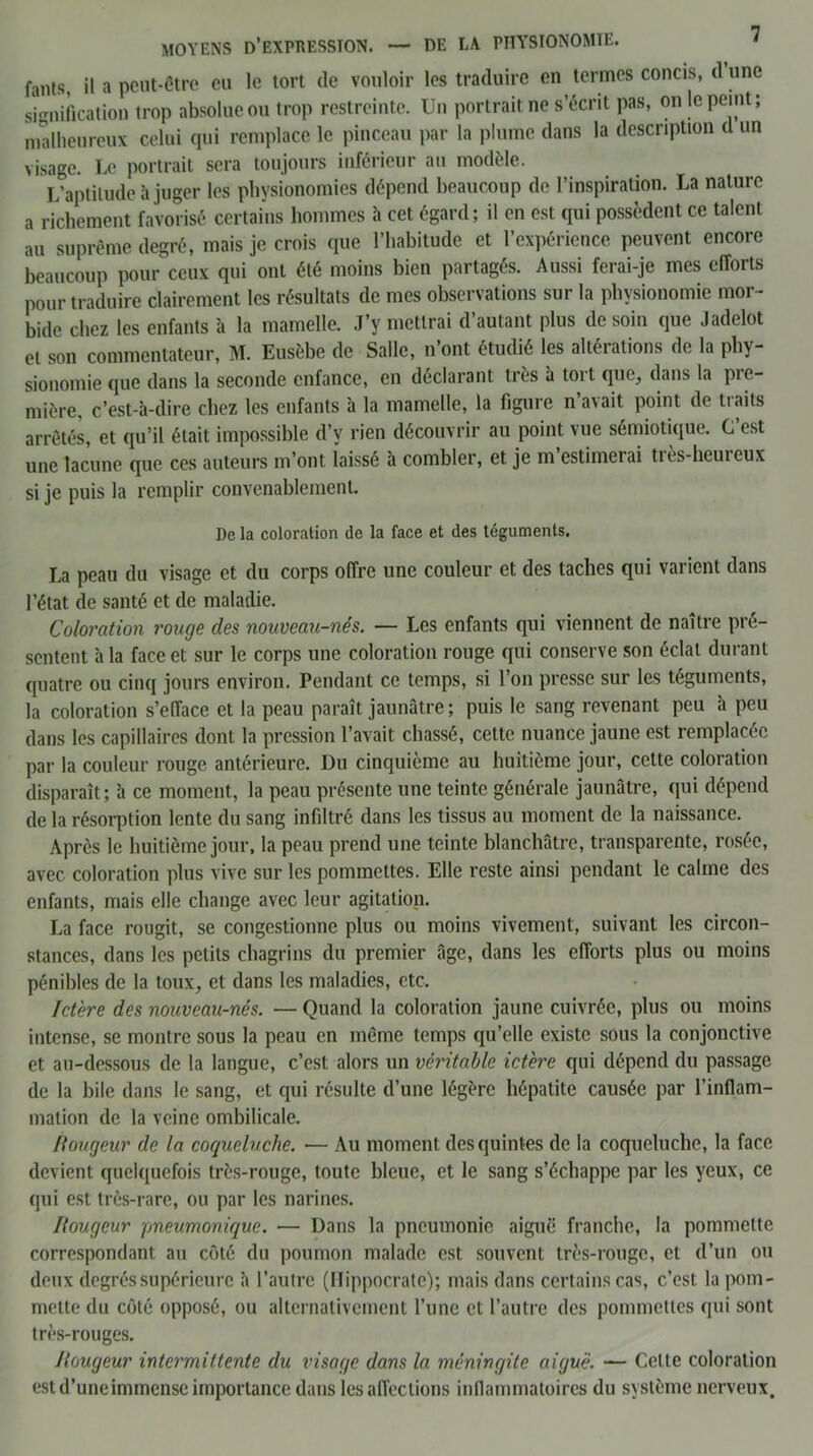 fants, il a peut-être eu le tort de vouloir les traduire en termes concis, d une signification trop absolue ou trop restreinte. Un portrait ne s’écrit pas, on le peint; malheureux celui qui remplace le pinceau par la plume dans la description d un visage. Le portrait sera toujours inférieur au modèle. L’aptitude à juger les physionomies dépend beaucoup de l’inspiration. La nature a richement favorisé certains hommes h cet égard; il en est qui possèdent ce talent au suprême degré, mais je crois que l’habitude et l’expérience peuvent encore beaucoup pour ceux qui ont été moins bien partagés. Aussi ferai-je mes efforts pour traduire clairement les résultats de mes observations sur la physionomie mor- bide chez les enfants a la mamelle. J’y mettrai d’autant plus de soin que Jadelot et son commentateur, M. Eusèbe de Salle, n’ont étudié les altérations de la phy- sionomie que dans la seconde enfance, en déclarant très à tort que, dans la pre- mière, c’est-à-dire chez les enfants à la mamelle, la figure n’avait point de traits arrêtés, et qu’il était impossible d’v rien découvrir au point vue sémiotique. C’est une lacune que ces auteurs m’ont laissé à combler, et je m estimeiai tiès-heureux si je puis la remplir convenablement. De la coloration de la face et des téguments. La peau du visage et du corps offre une couleur et des taches qui varient dans l’état de santé et de maladie. Coloration rouge des nouveau-nés. — Les enfants qui viennent de naître pré- sentent à la face et sur le corps une coloration rouge qui conserve son éclat durant quatre ou cinq jours environ. Pendant ce temps, si l’on presse sur les téguments, la coloration s’efface et la peau paraît jaunâtre; puis le sang revenant peu à peu dans les capillaires dont la pression l’avait chassé, cette nuance jaune est remplacée par la couleur rouge antérieure. Du cinquième au huitième jour, cette coloration disparaît; à ce moment, la peau présente une teinte générale jaunâtre, qui dépend de la résorption lente du sang infiltré dans les tissus au moment de la naissance. Après le huitième jour, la peau prend une teinte blanchâtre, transparente, rosée, avec coloration plus vive sur les pommettes. Elle reste ainsi pendant le calme des enfants, mais elle change avec leur agitation. La face rougit, se congestionne plus ou moins vivement, suivant les circon- stances, dans les petits chagrins du premier âge, dans les efforts plus ou moins pénibles de la toux, et dans les maladies, etc. Ictère des nouveau-nés. — Quand la coloration jaune cuivrée, plus ou moins intense, se montre sous la peau en même temps qu’elle existe sous la conjonctive et au-dessous de la langue, c’est alors un véritable ictère qui dépend du passage de la bile dans le sang, et qui résulte d’une légère hépatite causée par l’inflam- mation de la veine ombilicale. Rougeur de la coqueluche. ■— Au moment des quintes de la coqueluche, la face devient quelquefois très-rouge, toute bleue, et le sang s’échappe par les yeux, ce qui est très-rare, ou par les narines. Rougeur pneumonique. — Dans la pneumonie aiguë franche, la pommette correspondant au côté du poumon malade est souvent très-rouge, et d’un ou deux degrés supérieure à l’autre (Hippocrate); mais dans certains cas, c’est la pom- mette du côté opposé, ou alternativement l’une et l’autre des pommettes qui sont très-rouges. Rougeur intermittente du visage dans la méningite aigue. — Celle coloration est d’une immense importance dans les affections inflammatoires du système nerveux.