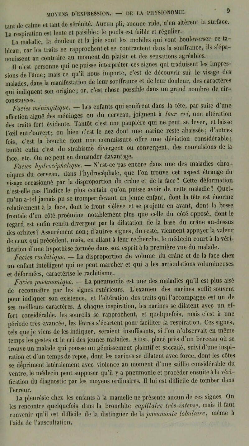 tant de câline et tant de sérénité. Aucun pli, aucune ride, n’en altèrent la surface. La respiration est lente et paisible; le pouls est faible et régulier. La maladie, la douleur et la joie sont les mobiles qui vont bouleverser ce ta- bleau, car les traits se rapprochent et se contractent dans la souffrance, ils s’épa- nouissent au contraire au moment du plaisir et des sensations agréables. Il n’est personne qui ne puisse interpréter ces signes qui traduisent les impres- sions de l’âme; mais ce qu’il nous importe, c’est de découvrir sur le visage des malades, dans la manifestation de leur souffrance et de leur douleur, des caractères qui indiquent son origine; or, c’est chose possible dans un grand nombre de cir- constances. fades mèninqitique. — Les enfants qui souffrent dans la tetc, pai suite d une affection aiguë des méninges ou du cerveau, joignent à leur cri, une altération des traits fort évidente. Tantôt c’est une paupière qui ne peut se lcvei, et laisse l’œil entr’ouvert; ou bien c’est le nez dont une narine îeste abaissée, dauties fois, c’est la bouche dont une commissure offre une déviation considérable; tantôt enfin c’est du strabisme divergent ou convergent, des convulsions de la face, etc. On ne peut en demander davantage. Faciès hydrocéphalique. — N’est-ce pas encore dans une des maladies chro- niques du cerveau, dans l’hydrocéphale, que l’on trouve cet aspect étrange du visage occasionné par la disproportion du crâne et de la face ? Cette défoi mation n’est-elle pas l’indice le plus certain qu’on puisse avoir de cette maladie? Quel- qu’un a-t-il jamais pu se tromper devant un jeune enfpnt, dont la tête est énorme relativement à la face, dont le front s’élève et se projette en avant, dont la bosse frontale d’un côté proémine notablement plus que celle du côté opposé, dont le regard est enfin rendu divergent par la dilatation de la base du ci âne au-dessus des orbites? Assurément non; d’autres signes, du reste, viennent appuyer la valeur de ceux qui précèdent, mais, en allant à leur recherche, le médecin court à la véri- fication d’une hypothèse formée dans son esprit à la première vue du malade. Faciès rachitique. — La disproportion de volume du crâne et de la face chez un enfant intelligent qui ne peut marcher et qui a les articulations volumineuses et déformées, caractérise le rachitisme. Faciès pneumonique. — La pneumonie est une des maladies qu’il est plus aisé de reconnaître par les signes extérieurs. L’examen des narines suffit souvent pour indiquer son existence, et l’altération des traits qui l’accompagne est un de ses meilleurs caractères. A chaque inspiration, les narines se dilatent avec un ef- fort considérable, les sourcils se rapprochent, et quelquefois, mais c’est à une période très-avancée, les lèvres s’écartent pour faciliter la respiration. Ces signes, tels que je viens de les indiquer, seraient insuffisants, si l’on n’observait en même temps les gestes et le cri des jeunes malades. Ainsi, placé près d’un berceau où se trouve un malade qui pousse un gémissement plaintif et saccadé, suivi d’une inspi- ration et d’un temps de repos, dont les narines se dilatent avec force, dont les côtes se dépriment latéralement avec violence au moment d’une saillie considérable du ventre, le médecin peut supposer qu’il y a pneumonie et procéder ensuite h la véri- fication du diagnostic par les moyens ordinaires. Il lui est difficile de tomber dans l’erreur. La pleurésie chez les enfants h la mamelle ne présente aucun de ces signes. On les rencontre quelquefois dans la bronchite capillaire tr'es-intense, mais il faut convenir qu’il est difficile de la distinguer de la pneumonie lobulaire, même à l’aide de l’auscultation.