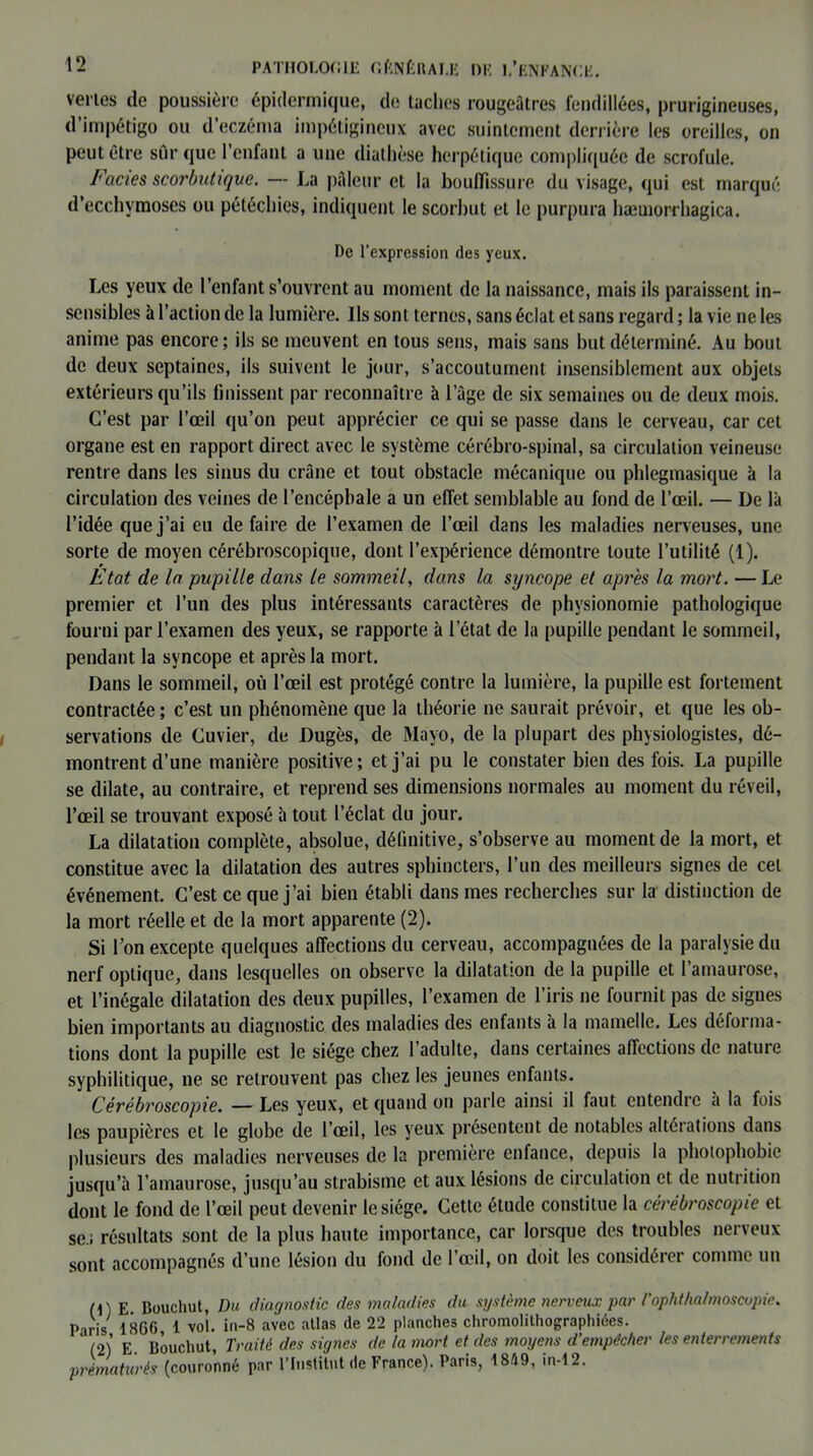 venes de poussière épidermique, de taches rougeâtres fendillées, prurigineuses, d’impétigo ou d’eczéma impétigincux avec suintement derrière les oreilles, on peut être sûr que l’enfant a une diathèse herpétique compliquée de scrofule. Faciès scorbutique. — La pâleur et la bouffissure du visage, qui est marqué d’ecchymoses ou pétéchies, indiquent le scorbut et le purpura hæmorrhagica. De l’expression des yeux. Les yeux de l’enfant s’ouvrent au moment de la naissance, mais ils paraissent in- sensibles à l’action de la lumière. Ils sont ternes, sans éclat et sans regard ; la vie ne les anime pas encore; ils se meuvent en tous sens, mais sans but déterminé. Au bout de deux septaines, ils suivent le jour, s’accoutument insensiblement aux objets extérieurs qu’ils finissent par reconnaître à l’âge de six semaines ou de deux mois. C’est par l’œil qu’on peut apprécier ce qui se passe dans le cerveau, car cet organe est en rapport direct avec le système cérébro-spinal, sa circulation veineuse rentre dans les sinus du crâne et tout obstacle mécanique ou phlegmasique à la circulation des veines de l’encéphale a un effet semblable au fond de l’œil. — De là l’idée que j’ai eu défaire de l’examen de l’œil dans les maladies nerveuses, une sorte de moyen cérébroscopique, dont l’expérience démontre toute l’utilité (1). Etat de la pupille dans le sommeil, dans la syncope et après la mort. — Le premier et l’un des plus intéressants caractères de physionomie pathologique fourni par l’examen des yeux, se rapporte à l’état de la pupille pendant le sommeil, pendant la syncope et après la mort. Dans le sommeil, où l’œil est protégé contre la lumière, la pupille est fortement contractée ; c’est un phénomène que la théorie ne saurait prévoir, et que les ob- servations de Cuvier, de Dugès, de Mayo, de la plupart des physiologistes, dé- montrent d’une manière positive; et j’ai pu le constater bien des fois. La pupille se dilate, au contraire, et reprend ses dimensions normales au moment du réveil, l’œil se trouvant exposé à tout l’éclat du jour. La dilatation complète, absolue, définitive, s’observe au moment de la mort, et constitue avec la dilatation des autres sphincters, l’un des meilleurs signes de cet événement. C’est ce que j’ai bien établi dans mes recherches sur la distinction de la mort réelle et de la mort apparente (2). Si l’on excepte quelques affections du cerveau, accompagnées de la paralysie du nerf optique, dans lesquelles on observe la dilatation de la pupille et l’amaurose, et l’inégale dilatation des deux pupilles, l’examen de l’iris ne fournit pas de signes bien importants au diagnostic des maladies des enfants à la mamelle. Les déforma- tions dont la pupille est le siège chez l’adulte, dans certaines affections de nature syphilitique, ne se retrouvent pas chez les jeunes enfants. Cérébroscopie. — Les yeux, et quand on parle ainsi il faut entendre à la fois les paupières et le globe de l’œil, les yeux présentent de notables altérations dans plusieurs des maladies nerveuses de la première enfance, depuis la photophobie jusqu’à l’amaurose, jusqu’au strabisme et aux lésions de circulation et de nutrition dont le fond de l’œil peut devenir le siège. Cette étude constitue la cérébroscopie et se.; résultats sont de la plus haute importance, car lorsque des troubles nerveux sont accompagnés d’une lésion du fond de l’œil, on doit les considérer comme un (C E. Bouchut, Du diagnostic des maladies du système nerveux par l’ophthalmoscopie. Paris 18G6, 1 vol. in-8 avec atlas de 22 planches chromolithographies. (2) E Bouchut, Traité des signes de la mort et des moyens d’empëc/ier les enterrements prématurés (couronné par l’Institut de France). Paris, 1849, in-12.